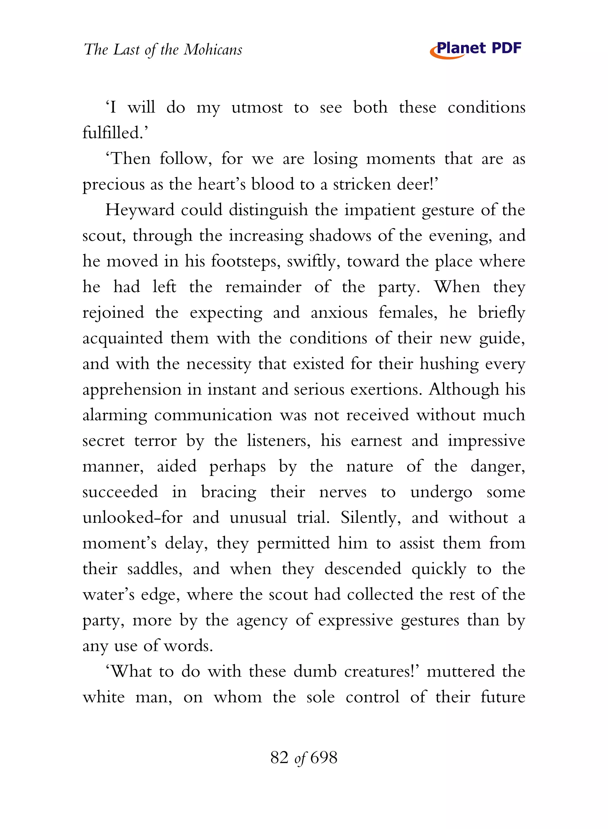 The Last of the Mohicans


    ‘I will do my utmost to see both these conditions
fulfilled.’
    ‘Then follow, for we are losing moments that are as
precious as the heart’s blood to a stricken deer!’
    Heyward could distinguish the impatient gesture of the
scout, through the increasing shadows of the evening, and
he moved in his footsteps, swiftly, toward the place where
he had left the remainder of the party. When they
rejoined the expecting and anxious females, he briefly
acquainted them with the conditions of their new guide,
and with the necessity that existed for their hushing every
apprehension in instant and serious exertions. Although his
alarming communication was not received without much
secret terror by the listeners, his earnest and impressive
manner, aided perhaps by the nature of the danger,
succeeded in bracing their nerves to undergo some
unlooked-for and unusual trial. Silently, and without a
moment’s delay, they permitted him to assist them from
their saddles, and when they descended quickly to the
water’s edge, where the scout had collected the rest of the
party, more by the agency of expressive gestures than by
any use of words.
    ‘What to do with these dumb creatures!’ muttered the
white man, on whom the sole control of their future


                           82 of 698
 