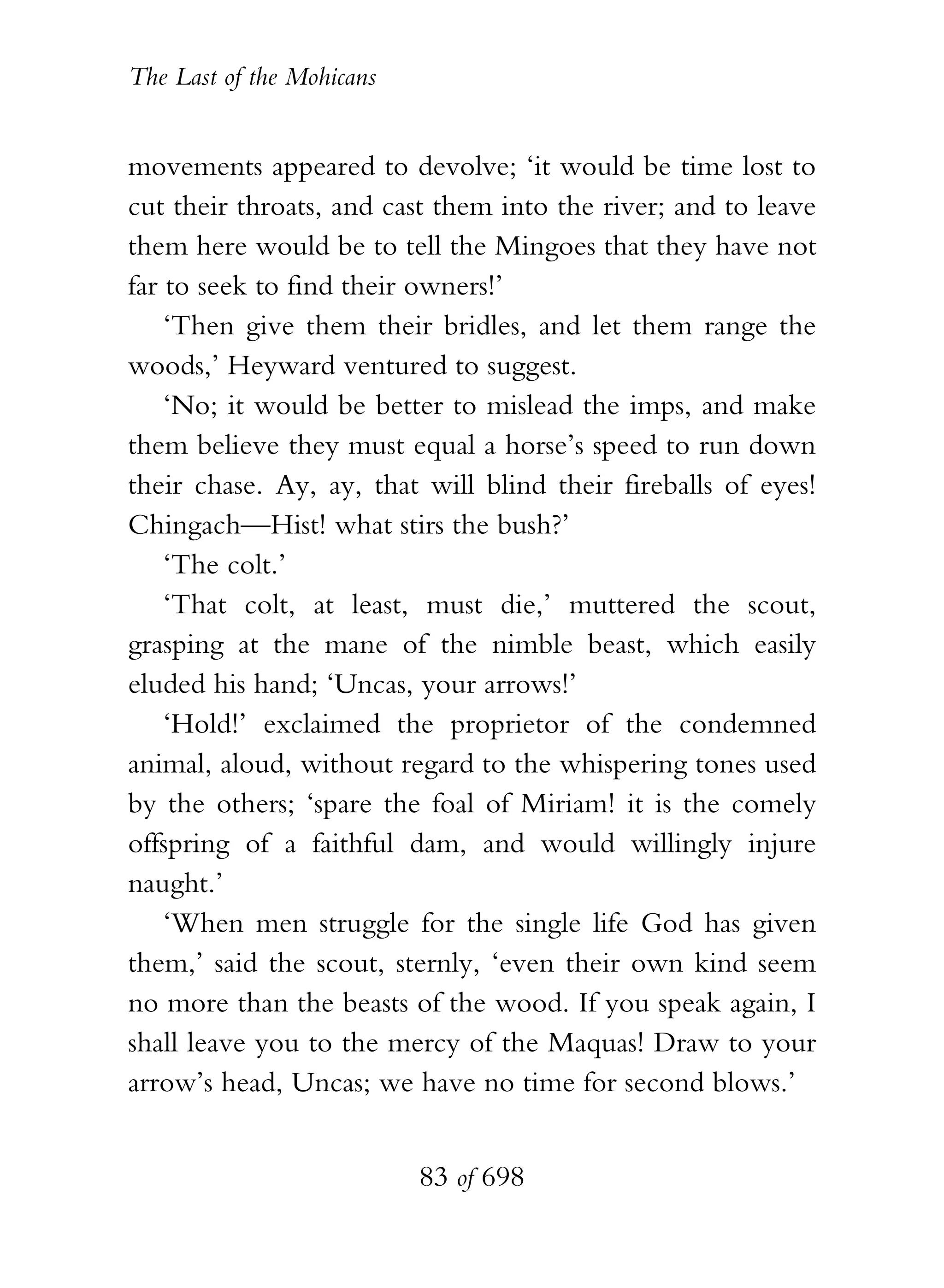 The Last of the Mohicans


movements appeared to devolve; ‘it would be time lost to
cut their throats, and cast them into the river; and to leave
them here would be to tell the Mingoes that they have not
far to seek to find their owners!’
    ‘Then give them their bridles, and let them range the
woods,’ Heyward ventured to suggest.
    ‘No; it would be better to mislead the imps, and make
them believe they must equal a horse’s speed to run down
their chase. Ay, ay, that will blind their fireballs of eyes!
Chingach—Hist! what stirs the bush?’
    ‘The colt.’
    ‘That colt, at least, must die,’ muttered the scout,
grasping at the mane of the nimble beast, which easily
eluded his hand; ‘Uncas, your arrows!’
    ‘Hold!’ exclaimed the proprietor of the condemned
animal, aloud, without regard to the whispering tones used
by the others; ‘spare the foal of Miriam! it is the comely
offspring of a faithful dam, and would willingly injure
naught.’
    ‘When men struggle for the single life God has given
them,’ said the scout, sternly, ‘even their own kind seem
no more than the beasts of the wood. If you speak again, I
shall leave you to the mercy of the Maquas! Draw to your
arrow’s head, Uncas; we have no time for second blows.’


                           83 of 698
 
