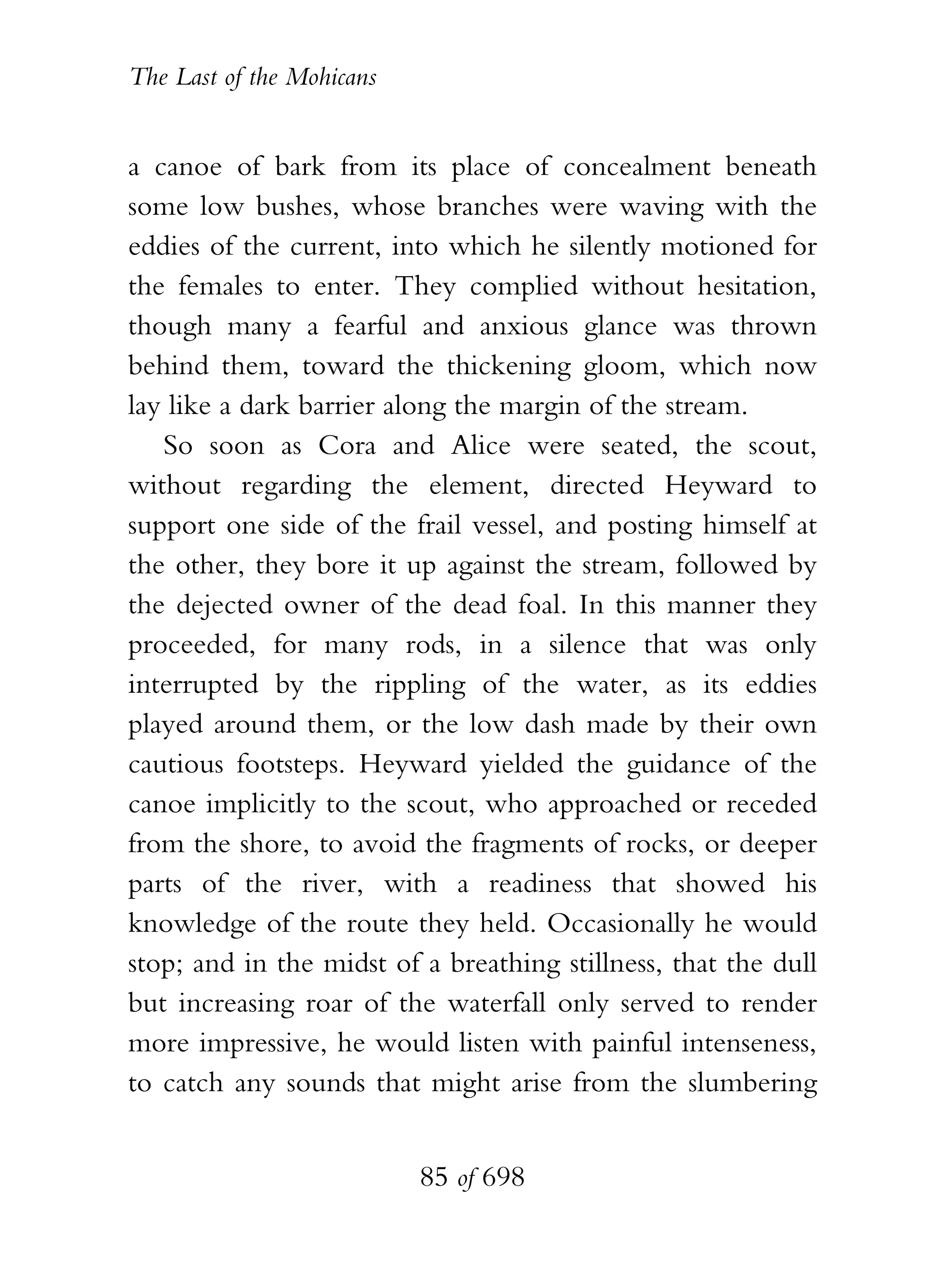 The Last of the Mohicans


a canoe of bark from its place of concealment beneath
some low bushes, whose branches were waving with the
eddies of the current, into which he silently motioned for
the females to enter. They complied without hesitation,
though many a fearful and anxious glance was thrown
behind them, toward the thickening gloom, which now
lay like a dark barrier along the margin of the stream.
   So soon as Cora and Alice were seated, the scout,
without regarding the element, directed Heyward to
support one side of the frail vessel, and posting himself at
the other, they bore it up against the stream, followed by
the dejected owner of the dead foal. In this manner they
proceeded, for many rods, in a silence that was only
interrupted by the rippling of the water, as its eddies
played around them, or the low dash made by their own
cautious footsteps. Heyward yielded the guidance of the
canoe implicitly to the scout, who approached or receded
from the shore, to avoid the fragments of rocks, or deeper
parts of the river, with a readiness that showed his
knowledge of the route they held. Occasionally he would
stop; and in the midst of a breathing stillness, that the dull
but increasing roar of the waterfall only served to render
more impressive, he would listen with painful intenseness,
to catch any sounds that might arise from the slumbering


                           85 of 698
 