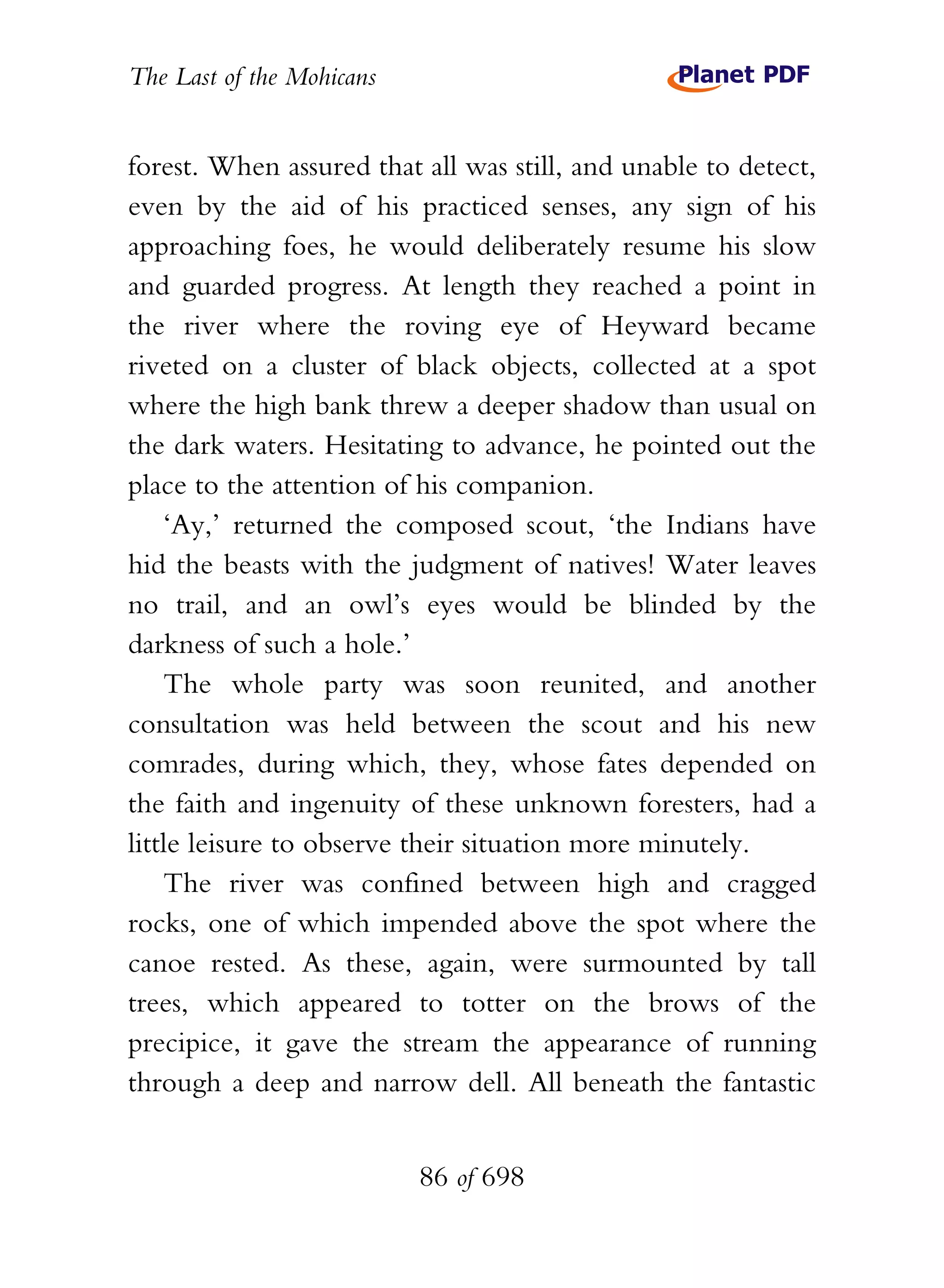 The Last of the Mohicans


forest. When assured that all was still, and unable to detect,
even by the aid of his practiced senses, any sign of his
approaching foes, he would deliberately resume his slow
and guarded progress. At length they reached a point in
the river where the roving eye of Heyward became
riveted on a cluster of black objects, collected at a spot
where the high bank threw a deeper shadow than usual on
the dark waters. Hesitating to advance, he pointed out the
place to the attention of his companion.
    ‘Ay,’ returned the composed scout, ‘the Indians have
hid the beasts with the judgment of natives! Water leaves
no trail, and an owl’s eyes would be blinded by the
darkness of such a hole.’
    The whole party was soon reunited, and another
consultation was held between the scout and his new
comrades, during which, they, whose fates depended on
the faith and ingenuity of these unknown foresters, had a
little leisure to observe their situation more minutely.
    The river was confined between high and cragged
rocks, one of which impended above the spot where the
canoe rested. As these, again, were surmounted by tall
trees, which appeared to totter on the brows of the
precipice, it gave the stream the appearance of running
through a deep and narrow dell. All beneath the fantastic


                           86 of 698
 