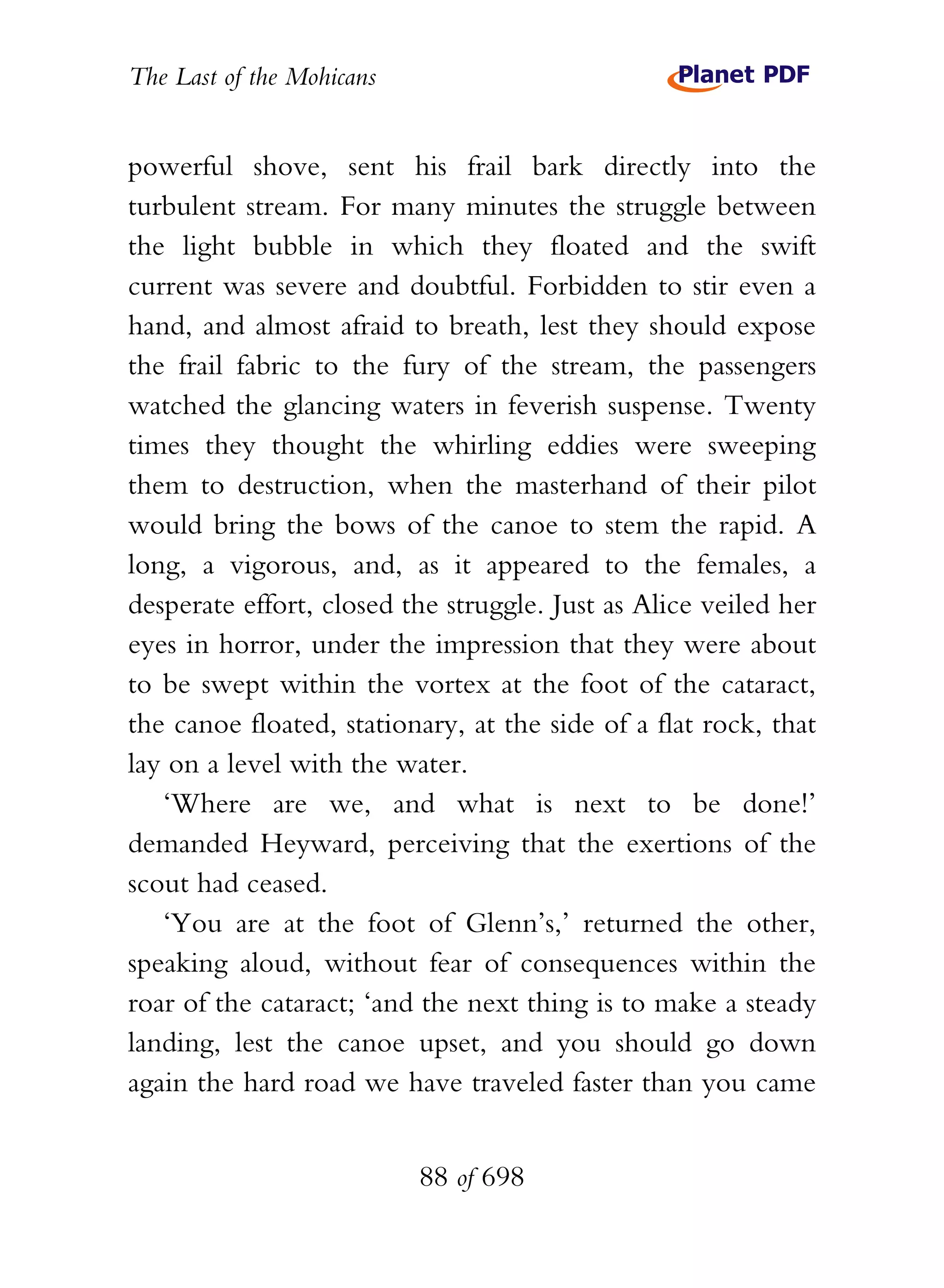 The Last of the Mohicans


powerful shove, sent his frail bark directly into the
turbulent stream. For many minutes the struggle between
the light bubble in which they floated and the swift
current was severe and doubtful. Forbidden to stir even a
hand, and almost afraid to breath, lest they should expose
the frail fabric to the fury of the stream, the passengers
watched the glancing waters in feverish suspense. Twenty
times they thought the whirling eddies were sweeping
them to destruction, when the masterhand of their pilot
would bring the bows of the canoe to stem the rapid. A
long, a vigorous, and, as it appeared to the females, a
desperate effort, closed the struggle. Just as Alice veiled her
eyes in horror, under the impression that they were about
to be swept within the vortex at the foot of the cataract,
the canoe floated, stationary, at the side of a flat rock, that
lay on a level with the water.
   ‘Where are we, and what is next to be done!’
demanded Heyward, perceiving that the exertions of the
scout had ceased.
   ‘You are at the foot of Glenn’s,’ returned the other,
speaking aloud, without fear of consequences within the
roar of the cataract; ‘and the next thing is to make a steady
landing, lest the canoe upset, and you should go down
again the hard road we have traveled faster than you came


                           88 of 698
 