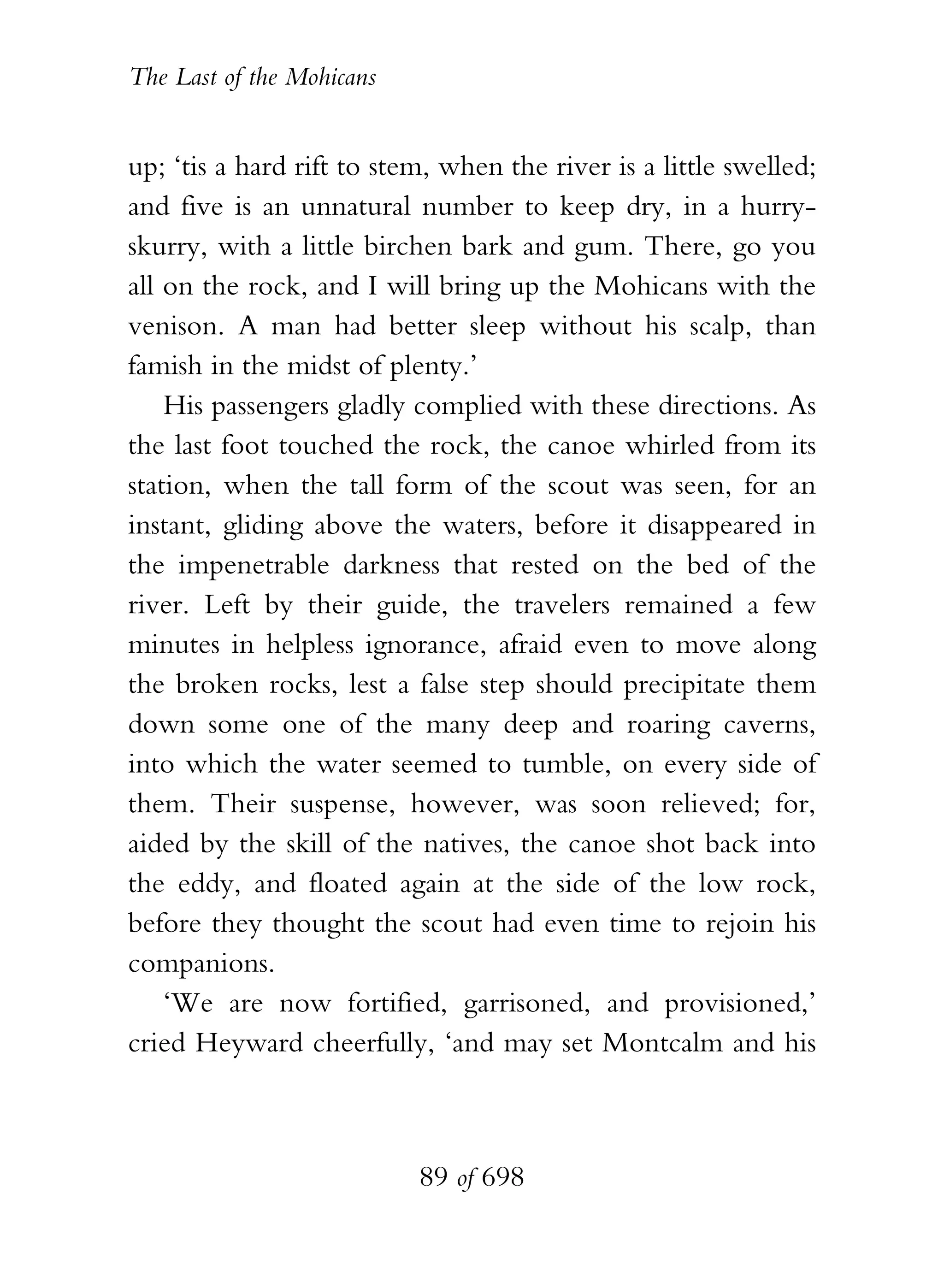 The Last of the Mohicans


up; ‘tis a hard rift to stem, when the river is a little swelled;
and five is an unnatural number to keep dry, in a hurry-
skurry, with a little birchen bark and gum. There, go you
all on the rock, and I will bring up the Mohicans with the
venison. A man had better sleep without his scalp, than
famish in the midst of plenty.’
    His passengers gladly complied with these directions. As
the last foot touched the rock, the canoe whirled from its
station, when the tall form of the scout was seen, for an
instant, gliding above the waters, before it disappeared in
the impenetrable darkness that rested on the bed of the
river. Left by their guide, the travelers remained a few
minutes in helpless ignorance, afraid even to move along
the broken rocks, lest a false step should precipitate them
down some one of the many deep and roaring caverns,
into which the water seemed to tumble, on every side of
them. Their suspense, however, was soon relieved; for,
aided by the skill of the natives, the canoe shot back into
the eddy, and floated again at the side of the low rock,
before they thought the scout had even time to rejoin his
companions.
    ‘We are now fortified, garrisoned, and provisioned,’
cried Heyward cheerfully, ‘and may set Montcalm and his



                           89 of 698
 