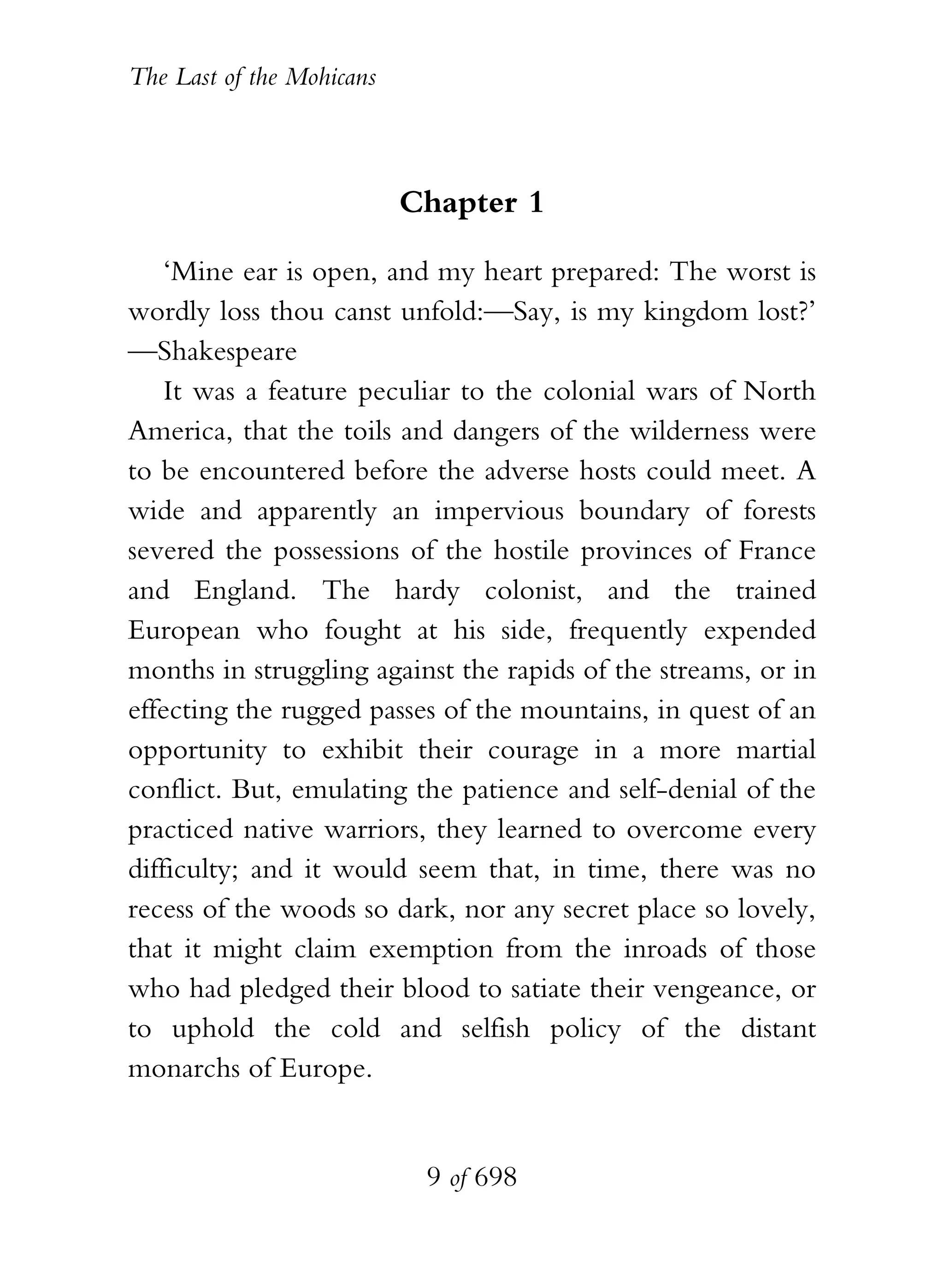 The Last of the Mohicans



                           Chapter 1

    ‘Mine ear is open, and my heart prepared: The worst is
wordly loss thou canst unfold:—Say, is my kingdom lost?’
—Shakespeare
    It was a feature peculiar to the colonial wars of North
America, that the toils and dangers of the wilderness were
to be encountered before the adverse hosts could meet. A
wide and apparently an impervious boundary of forests
severed the possessions of the hostile provinces of France
and England. The hardy colonist, and the trained
European who fought at his side, frequently expended
months in struggling against the rapids of the streams, or in
effecting the rugged passes of the mountains, in quest of an
opportunity to exhibit their courage in a more martial
conflict. But, emulating the patience and self-denial of the
practiced native warriors, they learned to overcome every
difficulty; and it would seem that, in time, there was no
recess of the woods so dark, nor any secret place so lovely,
that it might claim exemption from the inroads of those
who had pledged their blood to satiate their vengeance, or
to uphold the cold and selfish policy of the distant
monarchs of Europe.


                            9 of 698
 