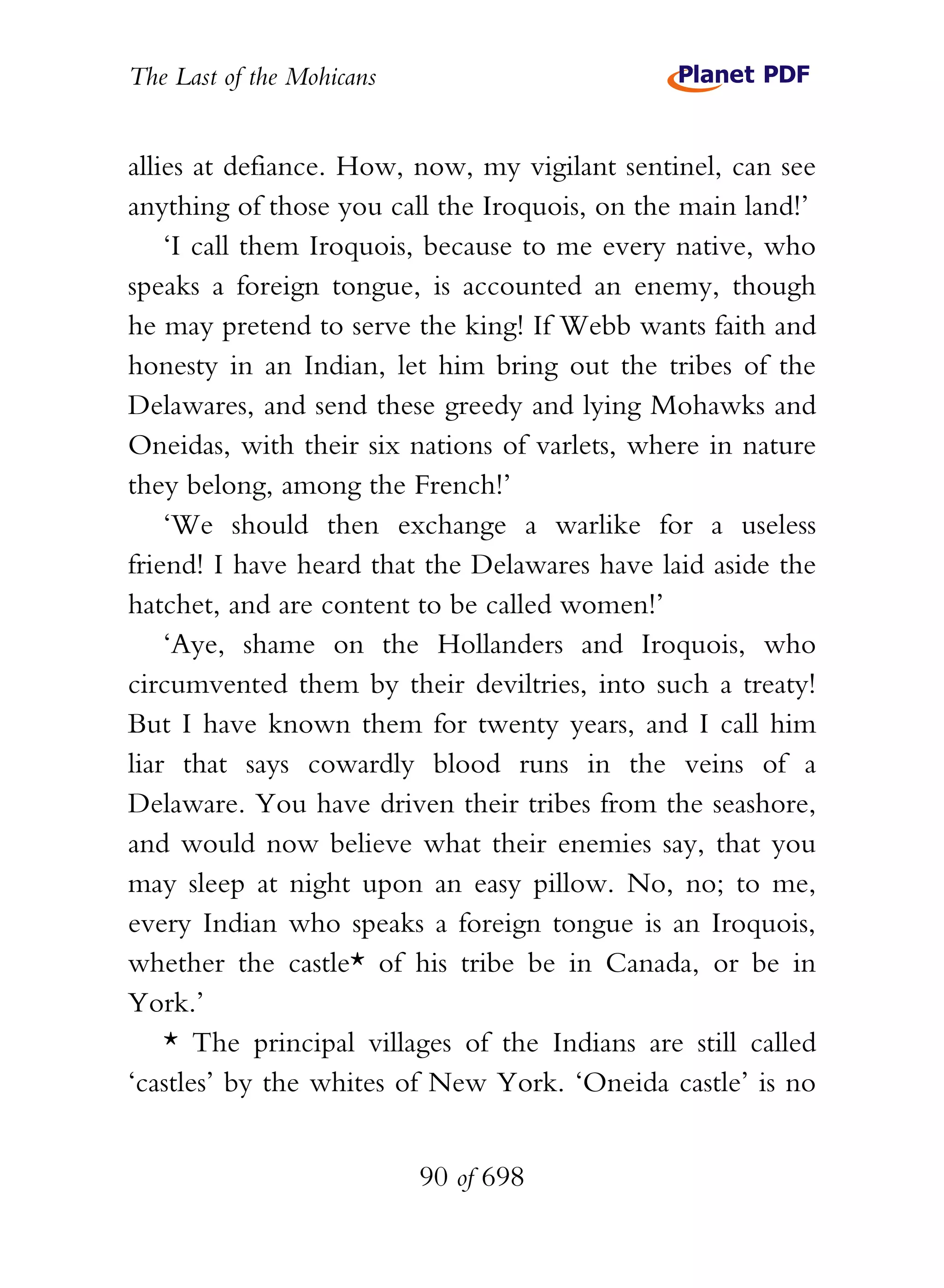 The Last of the Mohicans


allies at defiance. How, now, my vigilant sentinel, can see
anything of those you call the Iroquois, on the main land!’
    ‘I call them Iroquois, because to me every native, who
speaks a foreign tongue, is accounted an enemy, though
he may pretend to serve the king! If Webb wants faith and
honesty in an Indian, let him bring out the tribes of the
Delawares, and send these greedy and lying Mohawks and
Oneidas, with their six nations of varlets, where in nature
they belong, among the French!’
    ‘We should then exchange a warlike for a useless
friend! I have heard that the Delawares have laid aside the
hatchet, and are content to be called women!’
    ‘Aye, shame on the Hollanders and Iroquois, who
circumvented them by their deviltries, into such a treaty!
But I have known them for twenty years, and I call him
liar that says cowardly blood runs in the veins of a
Delaware. You have driven their tribes from the seashore,
and would now believe what their enemies say, that you
may sleep at night upon an easy pillow. No, no; to me,
every Indian who speaks a foreign tongue is an Iroquois,
whether the castle* of his tribe be in Canada, or be in
York.’
    * The principal villages of the Indians are still called
‘castles’ by the whites of New York. ‘Oneida castle’ is no


                           90 of 698
 