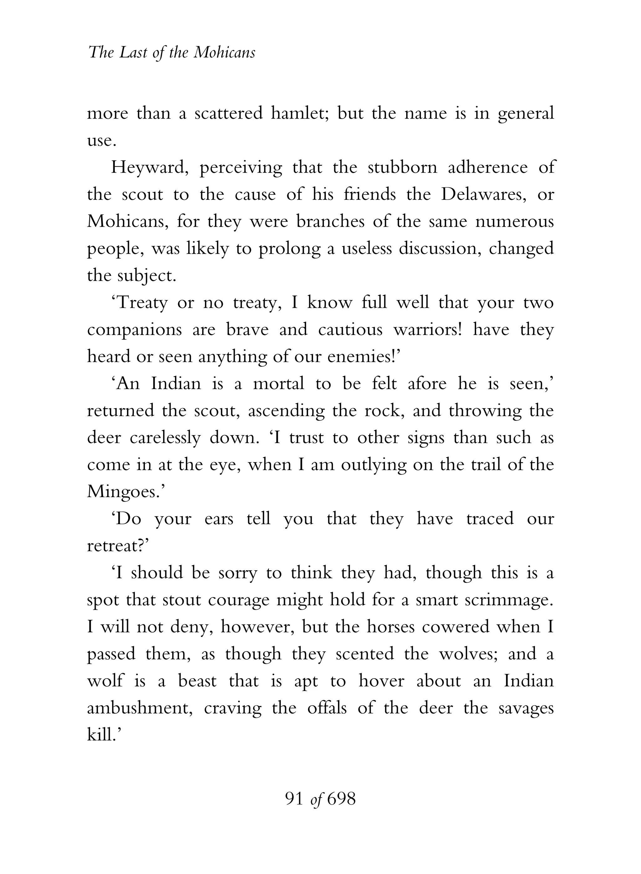 The Last of the Mohicans


more than a scattered hamlet; but the name is in general
use.
    Heyward, perceiving that the stubborn adherence of
the scout to the cause of his friends the Delawares, or
Mohicans, for they were branches of the same numerous
people, was likely to prolong a useless discussion, changed
the subject.
    ‘Treaty or no treaty, I know full well that your two
companions are brave and cautious warriors! have they
heard or seen anything of our enemies!’
    ‘An Indian is a mortal to be felt afore he is seen,’
returned the scout, ascending the rock, and throwing the
deer carelessly down. ‘I trust to other signs than such as
come in at the eye, when I am outlying on the trail of the
Mingoes.’
    ‘Do your ears tell you that they have traced our
retreat?’
    ‘I should be sorry to think they had, though this is a
spot that stout courage might hold for a smart scrimmage.
I will not deny, however, but the horses cowered when I
passed them, as though they scented the wolves; and a
wolf is a beast that is apt to hover about an Indian
ambushment, craving the offals of the deer the savages
kill.’


                           91 of 698
 