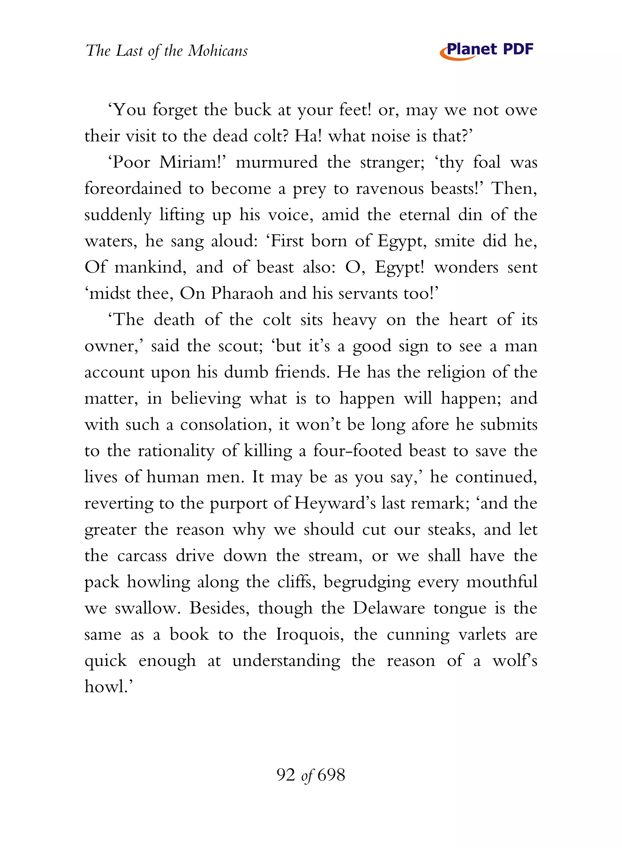 The Last of the Mohicans


    ‘You forget the buck at your feet! or, may we not owe
their visit to the dead colt? Ha! what noise is that?’
    ‘Poor Miriam!’ murmured the stranger; ‘thy foal was
foreordained to become a prey to ravenous beasts!’ Then,
suddenly lifting up his voice, amid the eternal din of the
waters, he sang aloud: ‘First born of Egypt, smite did he,
Of mankind, and of beast also: O, Egypt! wonders sent
‘midst thee, On Pharaoh and his servants too!’
    ‘The death of the colt sits heavy on the heart of its
owner,’ said the scout; ‘but it’s a good sign to see a man
account upon his dumb friends. He has the religion of the
matter, in believing what is to happen will happen; and
with such a consolation, it won’t be long afore he submits
to the rationality of killing a four-footed beast to save the
lives of human men. It may be as you say,’ he continued,
reverting to the purport of Heyward’s last remark; ‘and the
greater the reason why we should cut our steaks, and let
the carcass drive down the stream, or we shall have the
pack howling along the cliffs, begrudging every mouthful
we swallow. Besides, though the Delaware tongue is the
same as a book to the Iroquois, the cunning varlets are
quick enough at understanding the reason of a wolf’s
howl.’



                           92 of 698
 