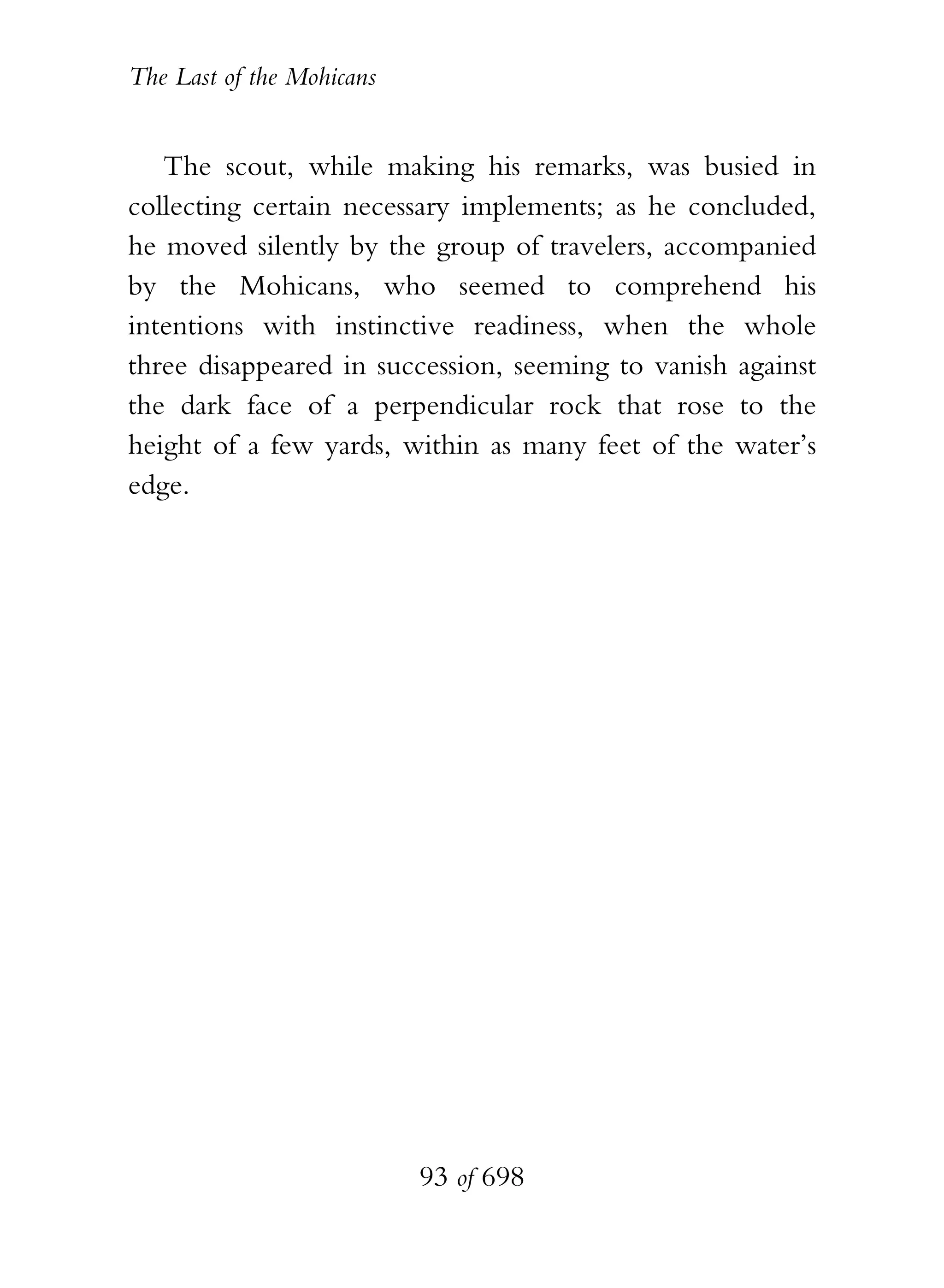 The Last of the Mohicans


   The scout, while making his remarks, was busied in
collecting certain necessary implements; as he concluded,
he moved silently by the group of travelers, accompanied
by the Mohicans, who seemed to comprehend his
intentions with instinctive readiness, when the whole
three disappeared in succession, seeming to vanish against
the dark face of a perpendicular rock that rose to the
height of a few yards, within as many feet of the water’s
edge.




                           93 of 698
 