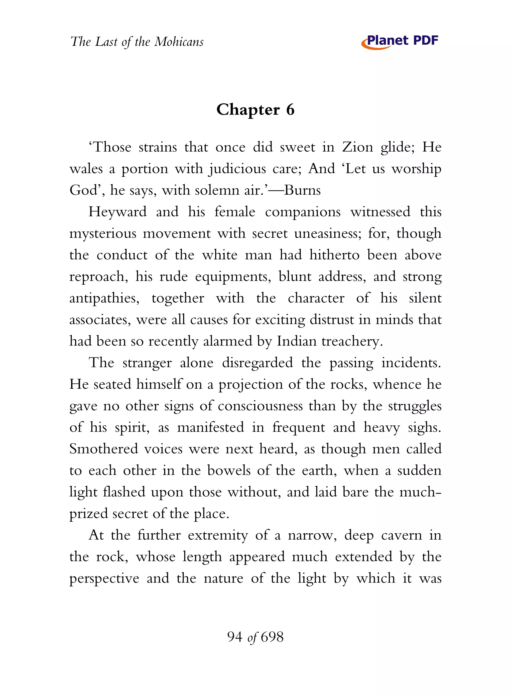 The Last of the Mohicans



                           Chapter 6

   ‘Those strains that once did sweet in Zion glide; He
wales a portion with judicious care; And ‘Let us worship
God’, he says, with solemn air.’—Burns
   Heyward and his female companions witnessed this
mysterious movement with secret uneasiness; for, though
the conduct of the white man had hitherto been above
reproach, his rude equipments, blunt address, and strong
antipathies, together with the character of his silent
associates, were all causes for exciting distrust in minds that
had been so recently alarmed by Indian treachery.
   The stranger alone disregarded the passing incidents.
He seated himself on a projection of the rocks, whence he
gave no other signs of consciousness than by the struggles
of his spirit, as manifested in frequent and heavy sighs.
Smothered voices were next heard, as though men called
to each other in the bowels of the earth, when a sudden
light flashed upon those without, and laid bare the much-
prized secret of the place.
   At the further extremity of a narrow, deep cavern in
the rock, whose length appeared much extended by the
perspective and the nature of the light by which it was


                            94 of 698
 