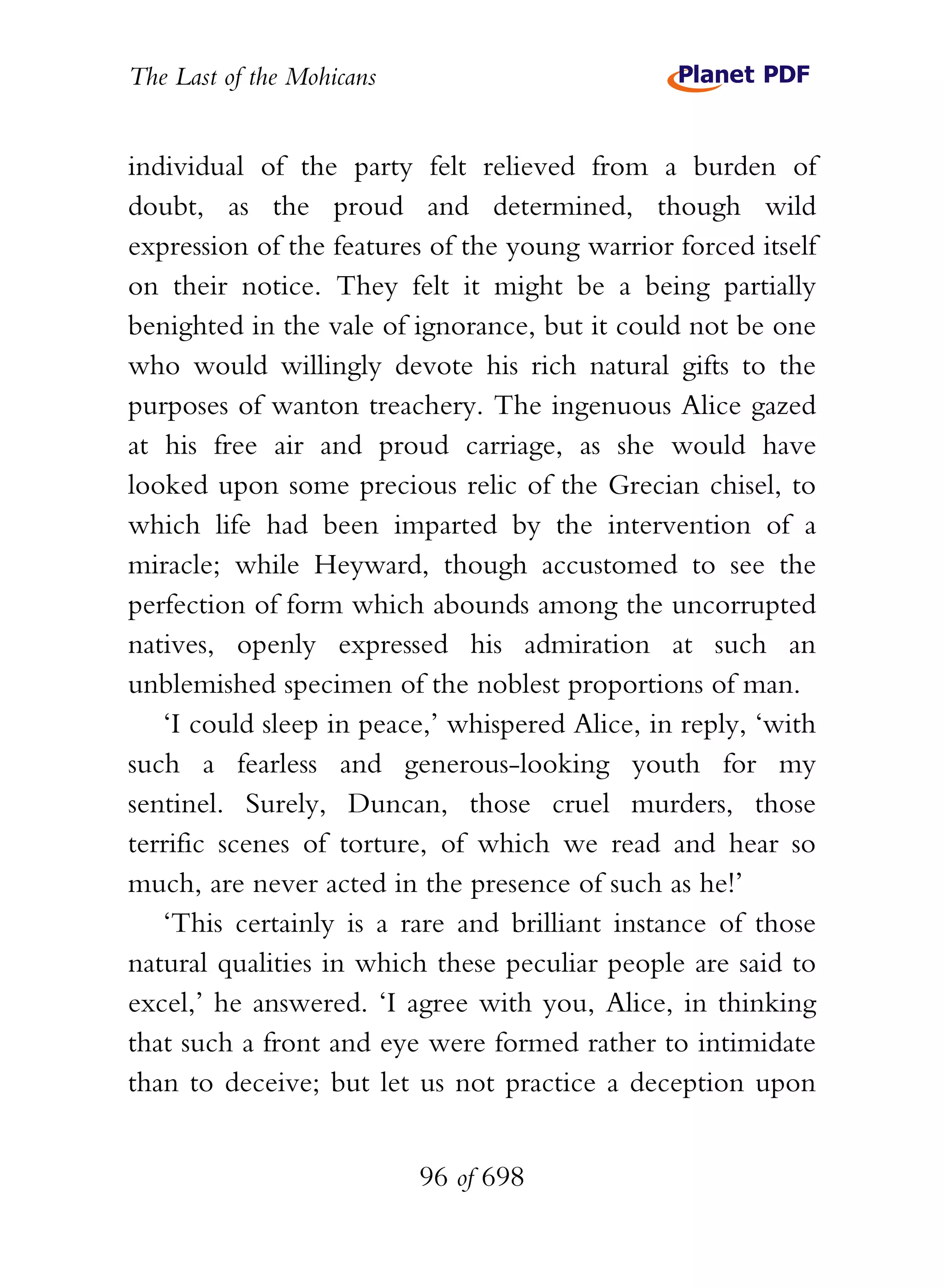 The Last of the Mohicans


individual of the party felt relieved from a burden of
doubt, as the proud and determined, though wild
expression of the features of the young warrior forced itself
on their notice. They felt it might be a being partially
benighted in the vale of ignorance, but it could not be one
who would willingly devote his rich natural gifts to the
purposes of wanton treachery. The ingenuous Alice gazed
at his free air and proud carriage, as she would have
looked upon some precious relic of the Grecian chisel, to
which life had been imparted by the intervention of a
miracle; while Heyward, though accustomed to see the
perfection of form which abounds among the uncorrupted
natives, openly expressed his admiration at such an
unblemished specimen of the noblest proportions of man.
   ‘I could sleep in peace,’ whispered Alice, in reply, ‘with
such a fearless and generous-looking youth for my
sentinel. Surely, Duncan, those cruel murders, those
terrific scenes of torture, of which we read and hear so
much, are never acted in the presence of such as he!’
   ‘This certainly is a rare and brilliant instance of those
natural qualities in which these peculiar people are said to
excel,’ he answered. ‘I agree with you, Alice, in thinking
that such a front and eye were formed rather to intimidate
than to deceive; but let us not practice a deception upon


                           96 of 698
 