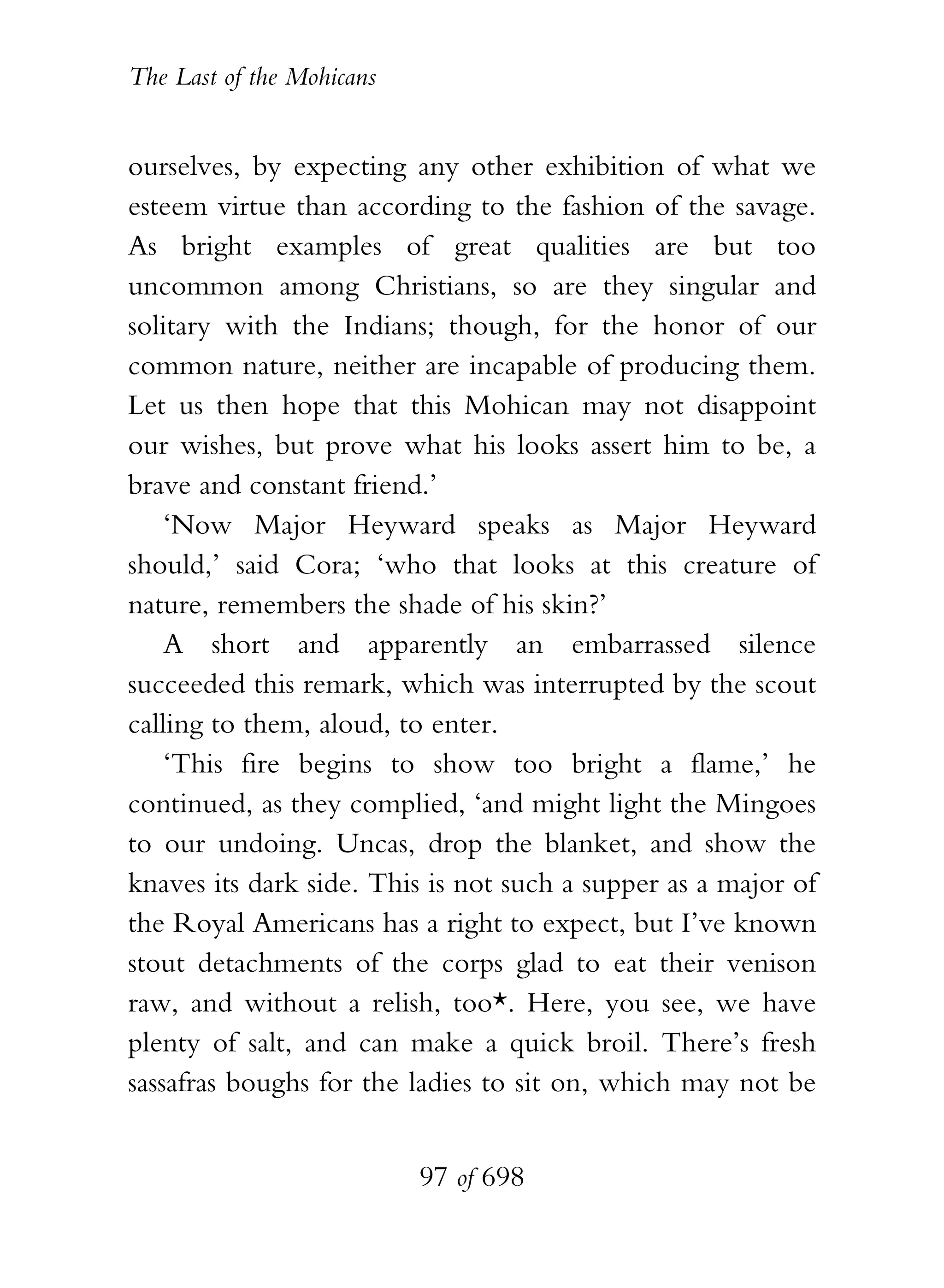 The Last of the Mohicans


ourselves, by expecting any other exhibition of what we
esteem virtue than according to the fashion of the savage.
As bright examples of great qualities are but too
uncommon among Christians, so are they singular and
solitary with the Indians; though, for the honor of our
common nature, neither are incapable of producing them.
Let us then hope that this Mohican may not disappoint
our wishes, but prove what his looks assert him to be, a
brave and constant friend.’
    ‘Now Major Heyward speaks as Major Heyward
should,’ said Cora; ‘who that looks at this creature of
nature, remembers the shade of his skin?’
    A short and apparently an embarrassed silence
succeeded this remark, which was interrupted by the scout
calling to them, aloud, to enter.
    ‘This fire begins to show too bright a flame,’ he
continued, as they complied, ‘and might light the Mingoes
to our undoing. Uncas, drop the blanket, and show the
knaves its dark side. This is not such a supper as a major of
the Royal Americans has a right to expect, but I’ve known
stout detachments of the corps glad to eat their venison
raw, and without a relish, too*. Here, you see, we have
plenty of salt, and can make a quick broil. There’s fresh
sassafras boughs for the ladies to sit on, which may not be


                           97 of 698
 