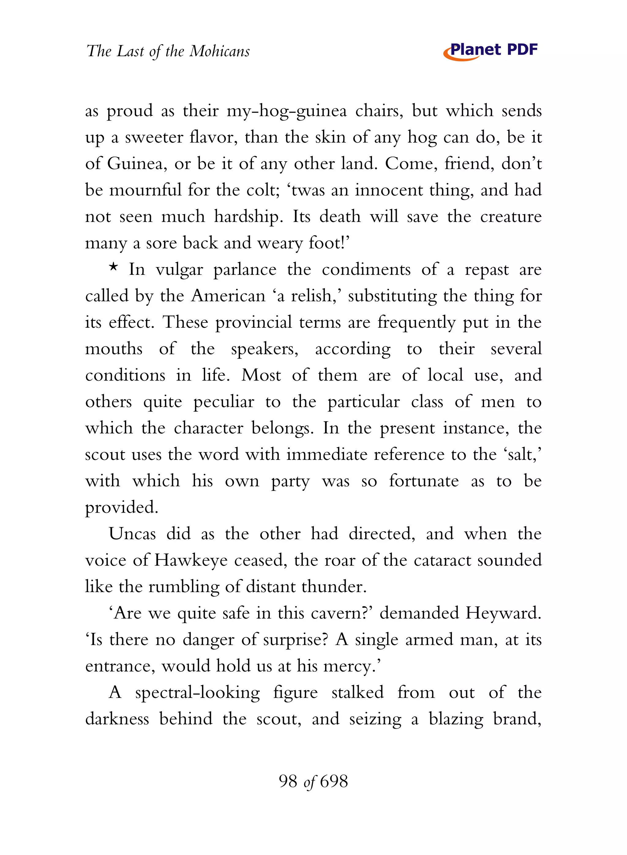 The Last of the Mohicans


as proud as their my-hog-guinea chairs, but which sends
up a sweeter flavor, than the skin of any hog can do, be it
of Guinea, or be it of any other land. Come, friend, don’t
be mournful for the colt; ‘twas an innocent thing, and had
not seen much hardship. Its death will save the creature
many a sore back and weary foot!’
    * In vulgar parlance the condiments of a repast are
called by the American ‘a relish,’ substituting the thing for
its effect. These provincial terms are frequently put in the
mouths of the speakers, according to their several
conditions in life. Most of them are of local use, and
others quite peculiar to the particular class of men to
which the character belongs. In the present instance, the
scout uses the word with immediate reference to the ‘salt,’
with which his own party was so fortunate as to be
provided.
    Uncas did as the other had directed, and when the
voice of Hawkeye ceased, the roar of the cataract sounded
like the rumbling of distant thunder.
    ‘Are we quite safe in this cavern?’ demanded Heyward.
‘Is there no danger of surprise? A single armed man, at its
entrance, would hold us at his mercy.’
    A spectral-looking figure stalked from out of the
darkness behind the scout, and seizing a blazing brand,


                           98 of 698
 
