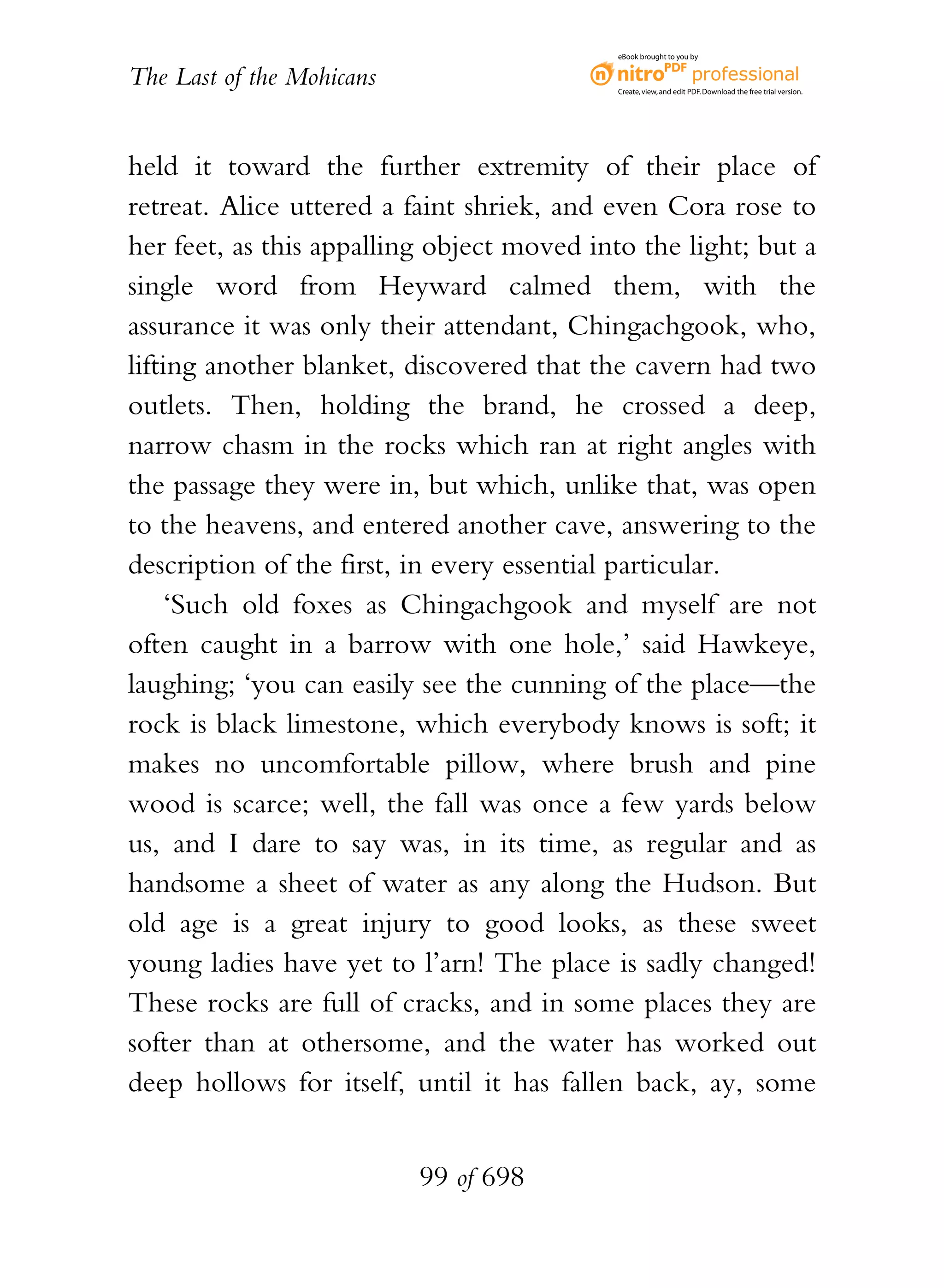 eBook brought to you by


The Last of the Mohicans                    Create, view, and edit PDF. Download the free trial version.




held it toward the further extremity of their place of
retreat. Alice uttered a faint shriek, and even Cora rose to
her feet, as this appalling object moved into the light; but a
single word from Heyward calmed them, with the
assurance it was only their attendant, Chingachgook, who,
lifting another blanket, discovered that the cavern had two
outlets. Then, holding the brand, he crossed a deep,
narrow chasm in the rocks which ran at right angles with
the passage they were in, but which, unlike that, was open
to the heavens, and entered another cave, answering to the
description of the first, in every essential particular.
     ‘Such old foxes as Chingachgook and myself are not
often caught in a barrow with one hole,’ said Hawkeye,
laughing; ‘you can easily see the cunning of the place—the
rock is black limestone, which everybody knows is soft; it
makes no uncomfortable pillow, where brush and pine
wood is scarce; well, the fall was once a few yards below
us, and I dare to say was, in its time, as regular and as
handsome a sheet of water as any along the Hudson. But
old age is a great injury to good looks, as these sweet
young ladies have yet to l’arn! The place is sadly changed!
These rocks are full of cracks, and in some places they are
softer than at othersome, and the water has worked out
deep hollows for itself, until it has fallen back, ay, some


                           99 of 698
 