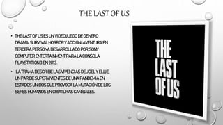 THE LAST OF US
• THE LASTOF US ES UN VIDEOJUEGODE GENERO
DRAMA,SURVIVALHORROR Y ACCIÓN-AVENTURAEN
TERCERAPERSONA DESARROLLADOPOR SONY
COMPUTER ENTERTAINMENT PARA LA CONSOLA
PLAYSTATION 3 EN 2013.
• LA TRAMADESCRIBELASVIVENCIASDE JOEL Y ELLIE,
UN PAR DE SUPERVIVIENTESDE UNA PANDEMIAEN
ESTADOS UNIDOS QUEPROVOCA LA MUTACIÓNDE LOS
SERES HUMANOS EN CRIATURASCANÍBALES.
 