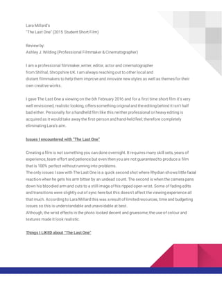 Lara Millard's
"The Last One" (2015 Student Short Film)
Review by:
Ashley J. Wilding (Professional Filmmaker & Cinematographer)
I am a professional filmmaker,writer, editor, actor and cinematographer
from Shifnal, Shropshire UK. I am always reaching out to other local and
distant filmmakers to help them improve and innovate new styles as well as themes for their
own creative works.
I gave The Last One a viewing on the 6th February 2016 and for a first time short film it's very
well envisioned, realistic looking, offers something original and the editing behind it isn't half
bad either. Personally for a handheld film like this neither professional or heavy editing is
acquired as it would take away the first-person and hand-held feel; therefore completely
eliminating Lara’s aim.
Issues I encountered with “The Last One”
Creating a film is not something you can done overnight. It requires many skill sets, years of
experience, team effort and patience but even then you are not guaranteed to produce a film
that is 100% perfect without running into problems.
The only issues I saw with The Last One is a quick second shot where Rhydian shows little facial
reaction when he gets his arm bitten by an undead count. The second is when the camera pans
down his bloodied arm and cuts to a still image of his ripped open wrist. Some of fading edits
and transitions were slightly outof sync here but this doesn't affect the viewing experience all
that much. According to Lara Millard this was a result of limited resources, timeand budgeting
issues so this is understandable and unavoidable at best.
Although, the wrist effects in the photo looked decent and gruesome; the use of colour and
textures made it look realistic.
Things I LIKED about “The Last One”
 