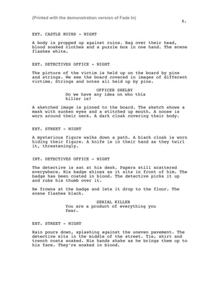 EXT. CASTLE RUINS - NIGHT
A body is propped up against ruins. Bag over their head,
blood soaked clothes and a puzzle box in one hand. The scene
flashes white.
EXT. DETECTIVES OFFICE - NIGHT
The picture of the victim is held up on the board by pins
and strings. We see the board covered in images of different
victims. Strings and notes all held up by pins.
OFFICER SHELBY
Do we have any idea on who this
killer is?
A sketched image is pinned to the board. The sketch shows a
mask with sunken eyes and a stitched up mouth. A noose is
worn around their neck. A dark cloak covering their body.
EXT. STREET - NIGHT
A mysterious figure walks down a path. A black cloak is worn
hiding their figure. A knife is in their hand as they twirl
it, threateningly.
INT. DETECTIVES OFFICE - NIGHT
The detective is sat at his desk. Papers still scattered
everywhere. His badge shines as it sits in front of him. The
badge has been coated in blood. The detective picks it up
and rubs his thumb over it.
He frowns at the badge and lets it drop to the floor. The
scene flashes black.
SERIAL KILLER
You are a product of everything you
fear.
EXT. STREET - NIGHT
Rain pours down, splashing against the uneven pavement. The
detective sits in the middle of the street. Tie, shirt and
trench coats soaked. His hands shake as he brings them up to
his face. They're soaked in blood.
4.
(Printed with the demonstration version of Fade In)
 