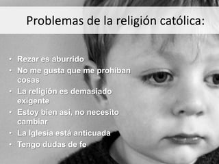 Problemas de la religión católica:

• Rezar es aburrido
• No me gusta que me prohíban
  cosas
• La religión es demasiado
  exigente
• Estoy bien así, no necesito
  cambiar
• La Iglesia está anticuada
• Tengo dudas de fe
                                     11
 