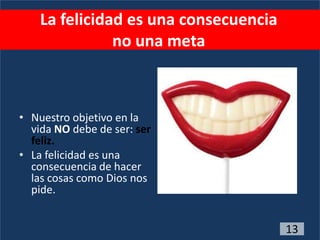 La felicidad es una consecuencia
               no una meta



• Nuestro objetivo en la
  vida NO debe de ser: ser
  feliz.
• La felicidad es una
  consecuencia de hacer
  las cosas como Dios nos
  pide.


                                       13
 