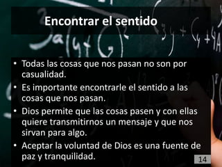 Encontrar el sentido


• Todas las cosas que nos pasan no son por
  casualidad.
• Es importante encontrarle el sentido a las
  cosas que nos pasan.
• Dios permite que las cosas pasen y con ellas
  quiere transmitirnos un mensaje y que nos
  sirvan para algo.
• Aceptar la voluntad de Dios es una fuente de
  paz y tranquilidad.                          14
 