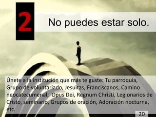 2           No puedes estar solo.




Únete a la institución que más te guste: Tu parroquia,
Grupo de voluntariado, Jesuitas, Franciscanos, Camino
neocatecumenal, Opus Dei, Regnum Christi, Legionarios de
Cristo, seminario, Grupos de oración, Adoración nocturna,
etc.
                                                       20
 