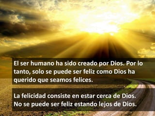 El ser humano ha sido creado por Dios. Por lo
tanto, solo se puede ser feliz como Dios ha
querido que seamos felices.

La felicidad consiste en estar cerca de Dios.
No se puede ser feliz estando lejos de Dios.
                                                8
 