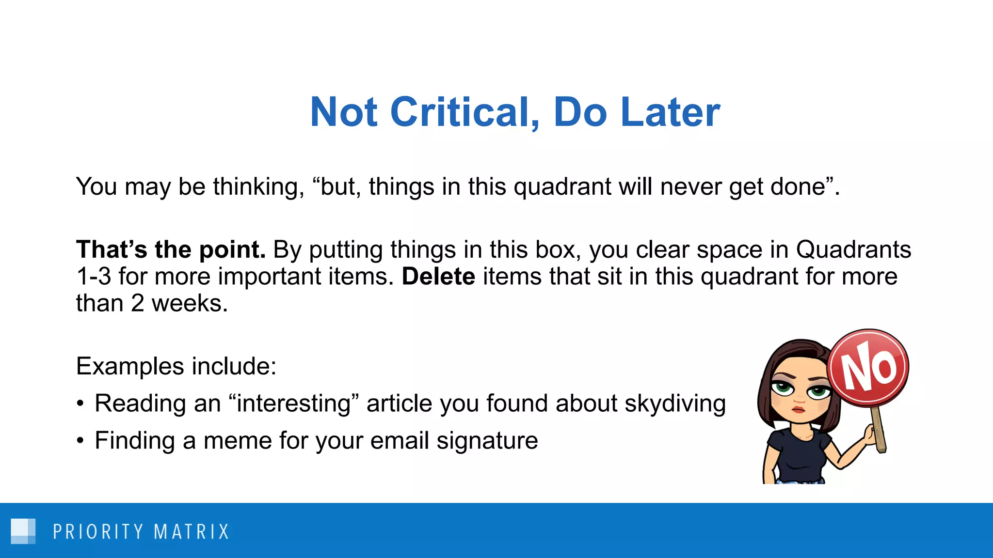 Not Critical, Do Later
You may be thinking, “but, things in this quadrant will never get done”.
That’s the point. By putting things in this box, you clear space in Quadrants
1-3 for more important items. Delete items that sit in this quadrant for more
than 2 weeks.
Examples include:
• Reading an “interesting” article you found about skydiving
• Finding a meme for your email signature
 