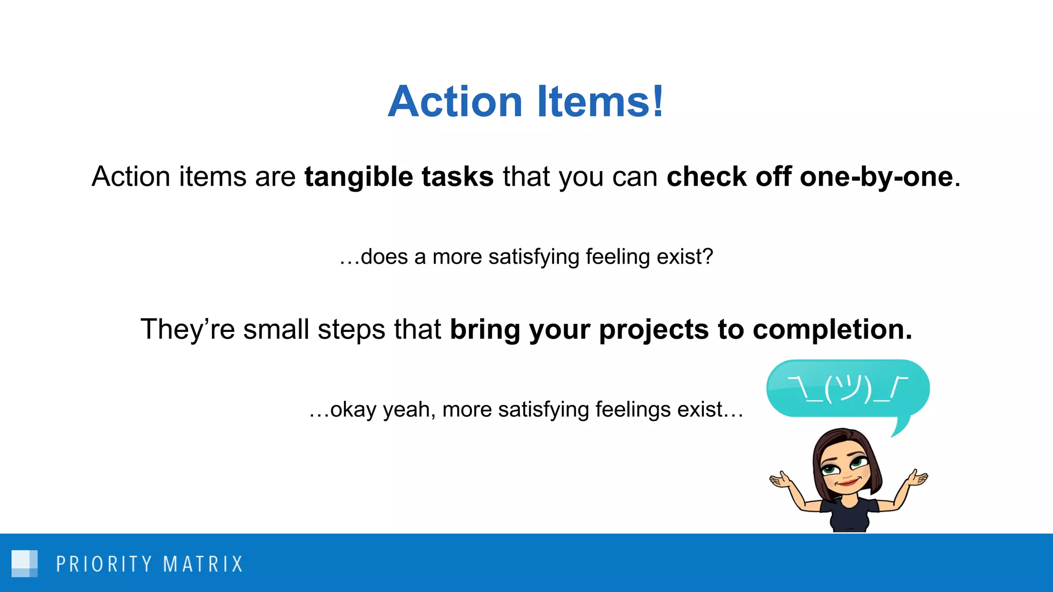 Action Items!
Action items are tangible tasks that you can check off one-by-one.
…does a more satisfying feeling exist?
They’re small steps that bring your projects to completion.
…okay yeah, more satisfying feelings exist…
 