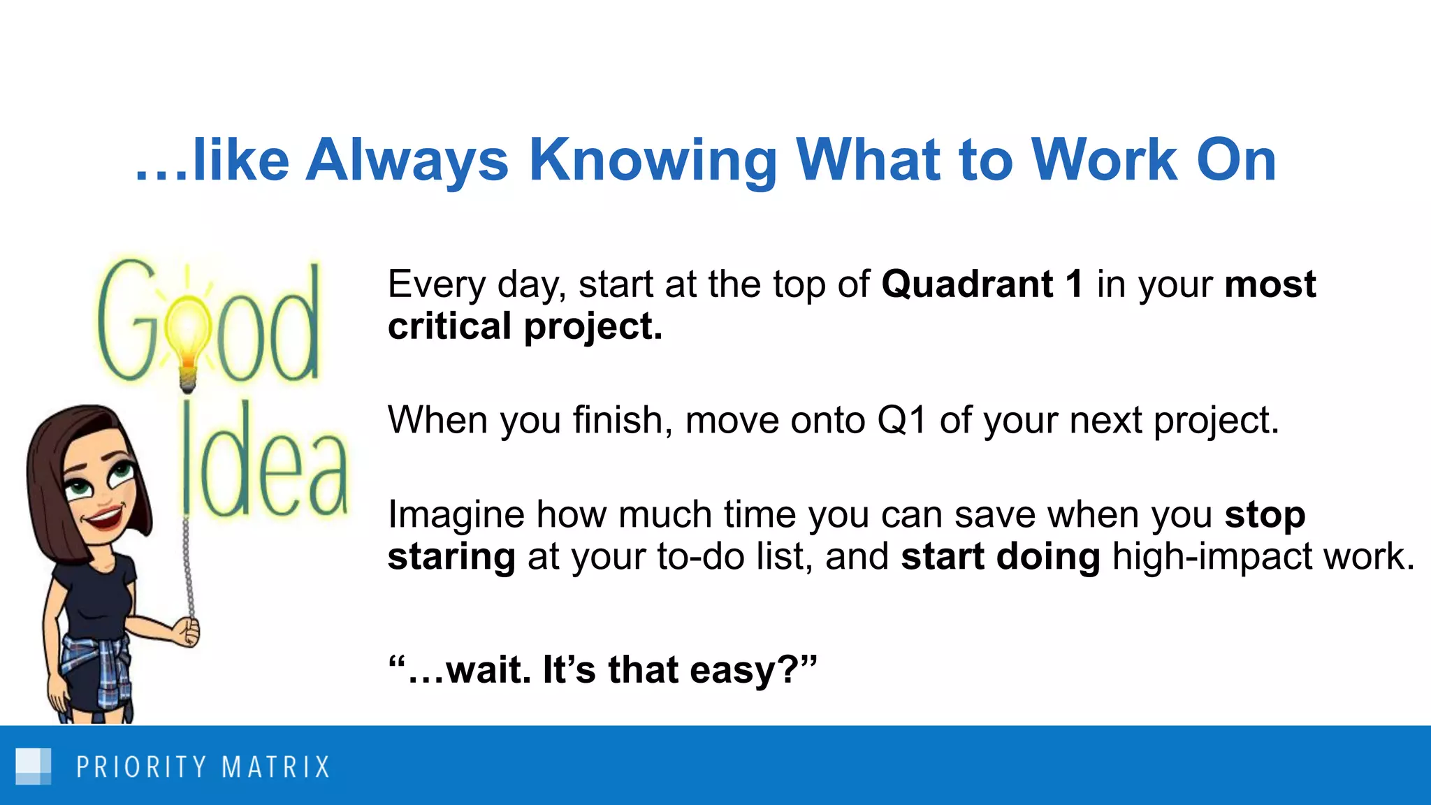 …like Always Knowing What to Work On
Every day, start at the top of Quadrant 1 in your most
critical project.
When you finish, move onto Q1 of your next project.
Imagine how much time you can save when you stop
staring at your to-do list, and start doing high-impact work.
“…wait. It’s that easy?”
 