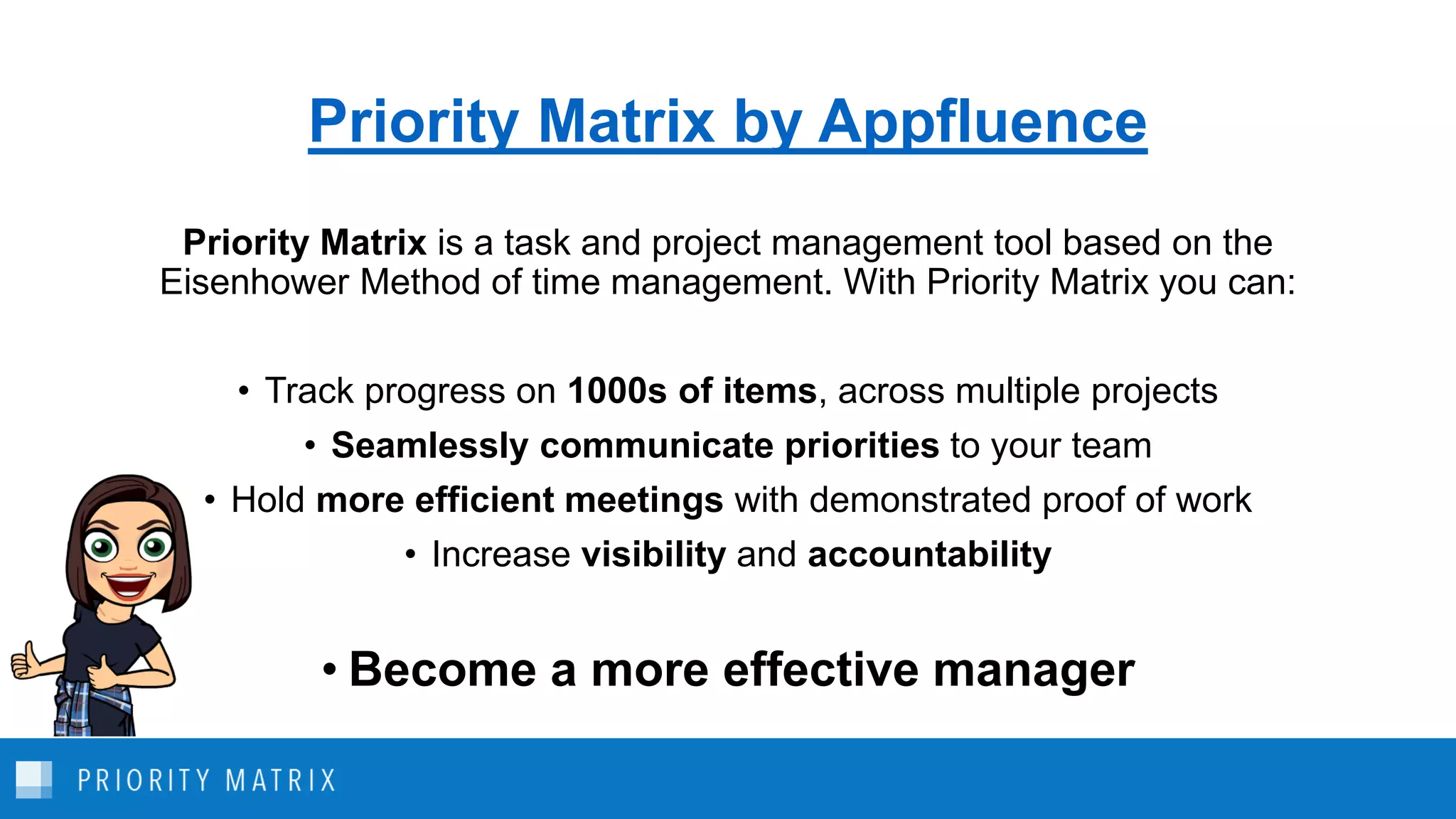Priority Matrix by Appfluence
Priority Matrix is a task and project management tool based on the
Eisenhower Method of time management. With Priority Matrix you can:
• Track progress on 1000s of items, across multiple projects
• Seamlessly communicate priorities to your team
• Hold more efficient meetings with demonstrated proof of work
• Increase visibility and accountability
• Become a more effective manager
 