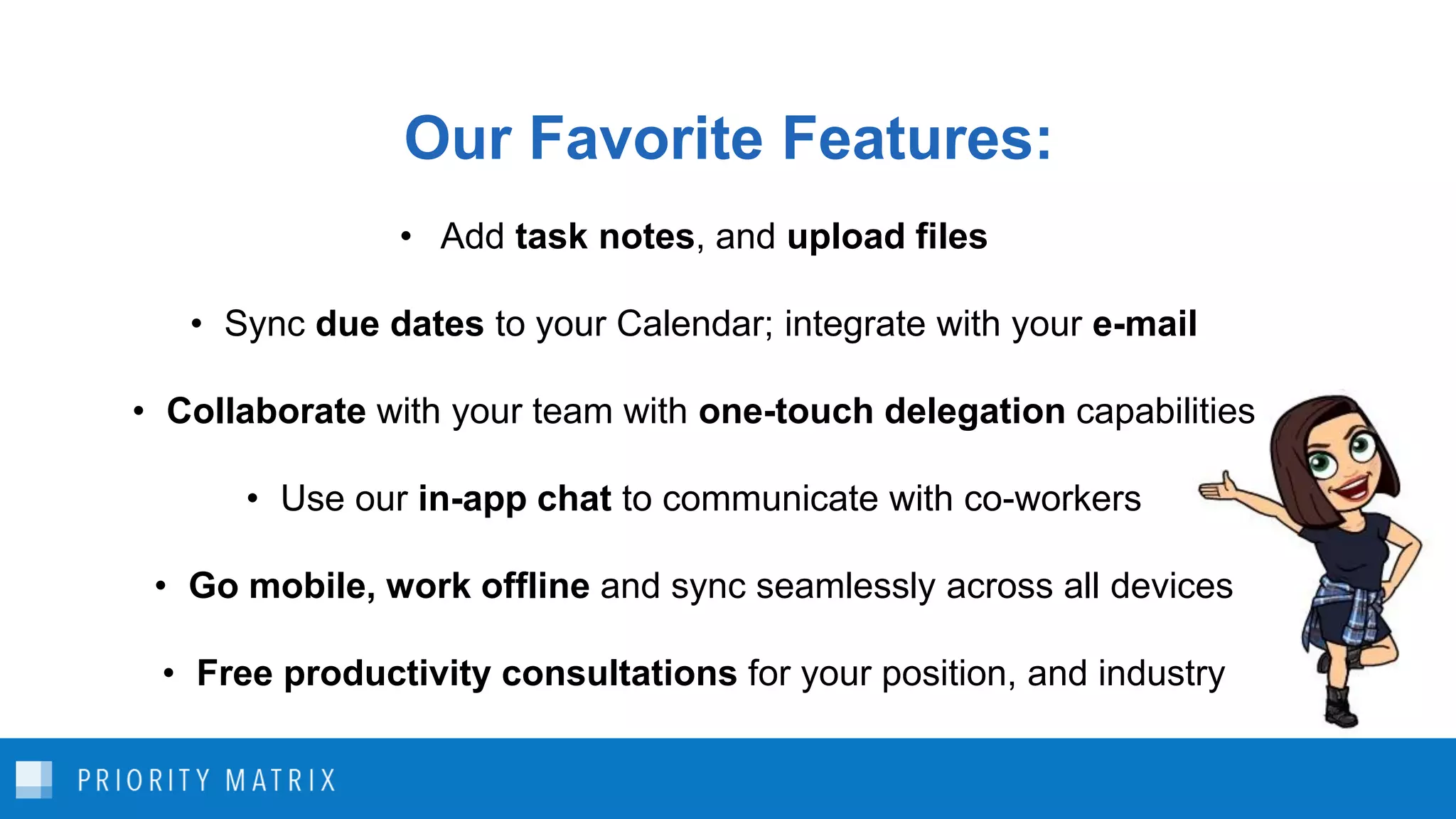 Our Favorite Features:
• Add task notes, and upload files
• Sync due dates to your Calendar; integrate with your e-mail
• Collaborate with your team with one-touch delegation capabilities
• Use our in-app chat to communicate with co-workers
• Go mobile, work offline and sync seamlessly across all devices
• Free productivity consultations for your position, and industry
 
