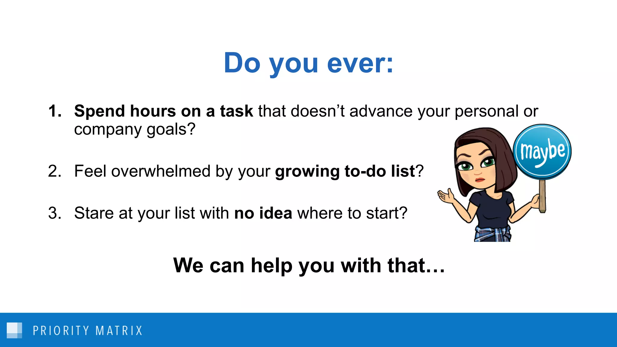 Do you ever:
1. Spend hours on a task that doesn’t advance your personal or
company goals?
2. Feel overwhelmed by your growing to-do list?
3. Stare at your list with no idea where to start?
We can help you with that…
 