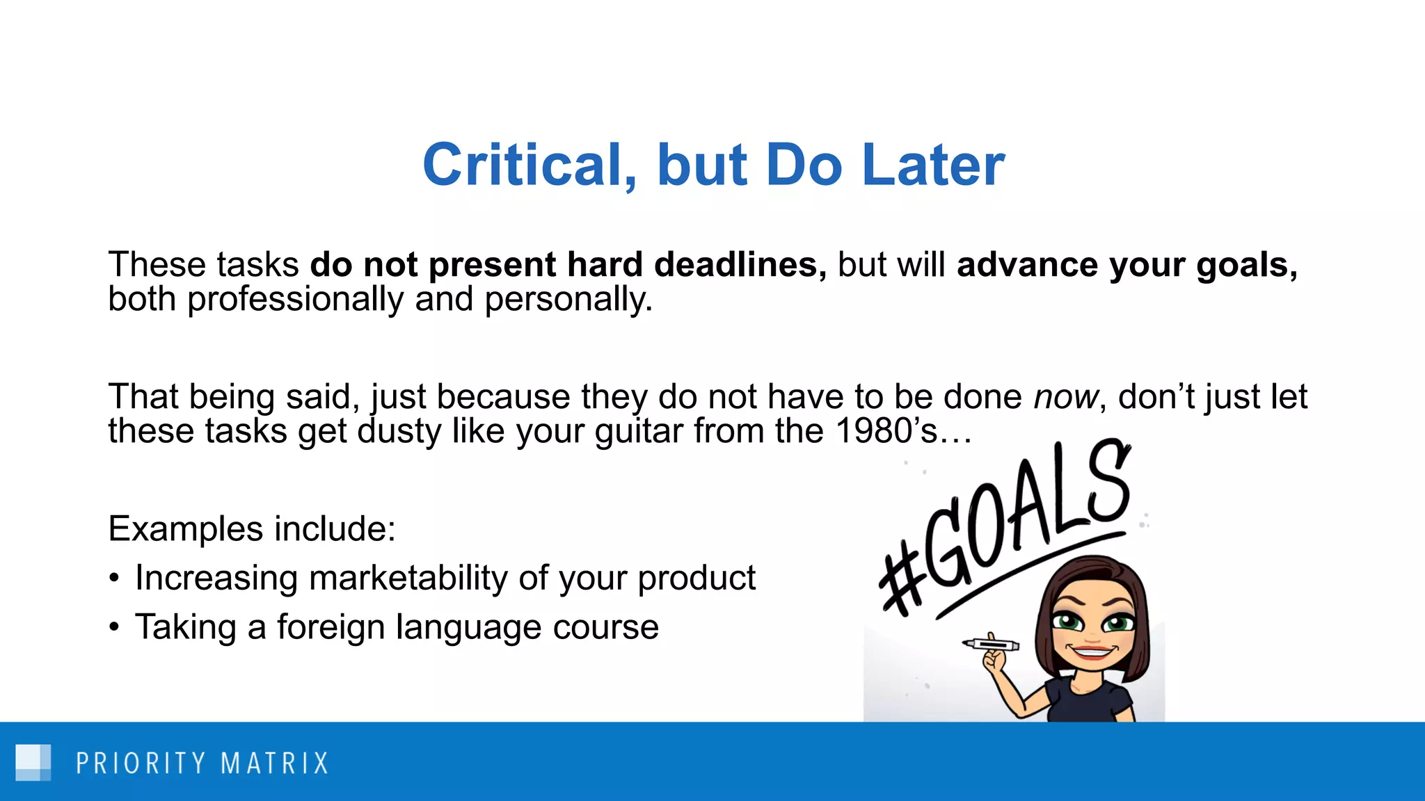 Critical, but Do Later
These tasks do not present hard deadlines, but will advance your goals,
both professionally and personally.
That being said, just because they do not have to be done now, don’t just let
these tasks get dusty like your guitar from the 1980’s…
Examples include:
• Increasing marketability of your product
• Taking a foreign language course
 