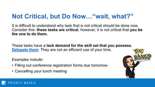 Not Critical, but Do Now…“wait, what?”
It is difficult to understand why task that is not critical should be done now.
Consider this: these tasks are critical, however, it is not critical that you be
the one to do them.
These tasks have a lack demand for the skill set that you possess.
Delegate them. They are not an efficient use of your time.
Examples include:
• Filling out conference registration forms due tomorrow
• Cancelling your lunch meeting
 