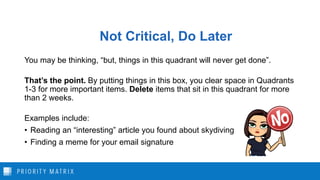 Not Critical, Do Later
You may be thinking, “but, things in this quadrant will never get done”.
That’s the point. By putting things in this box, you clear space in Quadrants
1-3 for more important items. Delete items that sit in this quadrant for more
than 2 weeks.
Examples include:
• Reading an “interesting” article you found about skydiving
• Finding a meme for your email signature
 