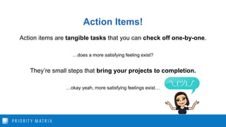 Action Items!
Action items are tangible tasks that you can check off one-by-one.
…does a more satisfying feeling exist?
They’re small steps that bring your projects to completion.
…okay yeah, more satisfying feelings exist…
 