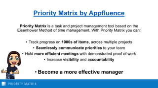 Priority Matrix by Appfluence
Priority Matrix is a task and project management tool based on the
Eisenhower Method of time management. With Priority Matrix you can:
• Track progress on 1000s of items, across multiple projects
• Seamlessly communicate priorities to your team
• Hold more efficient meetings with demonstrated proof of work
• Increase visibility and accountability
• Become a more effective manager
 