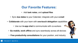 Our Favorite Features:
• Add task notes, and upload files
• Sync due dates to your Calendar; integrate with your e-mail
• Collaborate with your team with one-touch delegation capabilities
• Use our in-app chat to communicate with co-workers
• Go mobile, work offline and sync seamlessly across all devices
• Free productivity consultations for your position, and industry
 