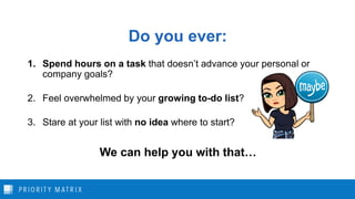 Do you ever:
1. Spend hours on a task that doesn’t advance your personal or
company goals?
2. Feel overwhelmed by your growing to-do list?
3. Stare at your list with no idea where to start?
We can help you with that…
 