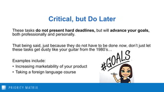 Critical, but Do Later
These tasks do not present hard deadlines, but will advance your goals,
both professionally and personally.
That being said, just because they do not have to be done now, don’t just let
these tasks get dusty like your guitar from the 1980’s…
Examples include:
• Increasing marketability of your product
• Taking a foreign language course
 