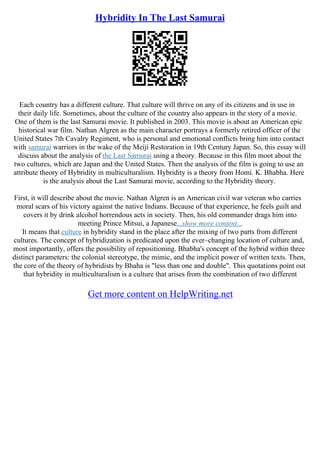 Hybridity In The Last Samurai
Each country has a different culture. That culture will thrive on any of its citizens and in use in
their daily life. Sometimes, about the culture of the country also appears in the story of a movie.
One of them is the last Samurai movie. It published in 2003. This movie is about an American epic
historical war film. Nathan Algren as the main character portrays a formerly retired officer of the
United States 7th Cavalry Regiment, who is personal and emotional conflicts bring him into contact
with samurai warriors in the wake of the Meiji Restoration in 19th Century Japan. So, this essay will
discuss about the analysis of the Last Samurai using a theory. Because in this film moot about the
two cultures, which are Japan and the United States. Then the analysis of the film is going to use an
attribute theory of Hybridity in multiculturalism. Hybridity is a theory from Homi. K. Bhabha. Here
is the analysis about the Last Samurai movie, according to the Hybridity theory.
First, it will describe about the movie. Nathan Algren is an American civil war veteran who carries
moral scars of his victory against the native Indians. Because of that experience, he feels guilt and
covers it by drink alcohol horrendous acts in society. Then, his old commander drags him into
meeting Prince Mitsui, a Japanese...show more content...
It means that culture in hybridity stand in the place after the mixing of two parts from different
cultures. The concept of hybridization is predicated upon the ever–changing location of culture and,
most importantly, offers the possibility of repositioning. Bhabha's concept of the hybrid within three
distinct parameters: the colonial stereotype, the mimic, and the implicit power of written texts. Then,
the core of the theory of hybridists by Bhaha is "less than one and double". This quotations point out
that hybridity in multiculturalism is a culture that arises from the combination of two different
Get more content on HelpWriting.net
 