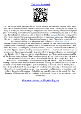 The Last Samurai
The Last Samurai Think about your friends, family, and your loved ones for a second. Think about
what luxuries you have and how you have come to love them. Doesn't it make you feel blessed and
lucky to be who you are? Now imagine being thrown onto enemy territory, a lonely and dangerous
place with nothing. In order to survive you must communicate with the enemy and learn to live their
way–the total opposite culture you hate. In the movie, The Last Samurai, the author portrays a Civil
War veteran, Captain Algren, commander and trainer of Japan's new technology–efficient military.
His task is to defeat a rebellion of the remaining Samurai in Japan. After Algren is captured, he is
taken into their village as an information tool. He begins to...show more content...
The environment containing all this noise from both parties is the main contributor to the horrible
communication. No message is getting to each of the communicators, and they are worse off from
where they started. According to a journal on Students' Classroom Communication Effectiveness, it
states that if people are more effective communicators in terms of involvement, responsiveness, and
assertiveness, they are generally cited with greater affective learning, indicators, and motivation to
act (Frymier 212). A little more into the movie, Katsumoto and Algren start to communicate like
civilized people–brothers almost. They learned that arguing will not get them anywhere, and need to
take appropriate actions. In accordance with scholarly journal, "Why Nurses Need High
Self–Esteem", the definition of self–esteem has two parts (Dekkers 2). First, self–esteem is
mastery–orientated rather than achievement–orientated. Meaning, the central issue of self–esteem is
to master abilities rather than to pursue goals as effortlessly as possible. This will make a person
feel better overall. Second, it monitors a person's suitability for membership of desired groups and
relationships. A scene took place where a young samurai got caught in an area he wasn't supposed
to be in. The police officers made a fool of him and kicked him down to the ground. They then
began cut off his top knot, which is a tradition in the Samurai culture. It was an egobuster to the
samurai–they
Get more content on HelpWriting.net
 
