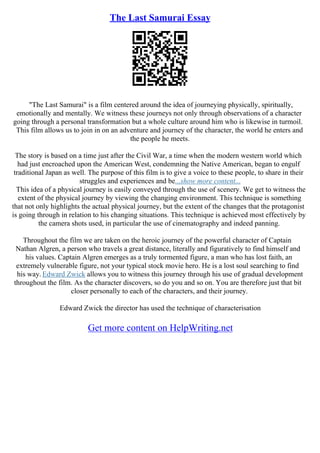 The Last Samurai Essay
"The Last Samurai" is a film centered around the idea of journeying physically, spiritually,
emotionally and mentally. We witness these journeys not only through observations of a character
going through a personal transformation but a whole culture around him who is likewise in turmoil.
This film allows us to join in on an adventure and journey of the character, the world he enters and
the people he meets.
The story is based on a time just after the Civil War, a time when the modern western world which
had just encroached upon the American West, condemning the Native American, began to engulf
traditional Japan as well. The purpose of this film is to give a voice to these people, to share in their
struggles and experiences and be...show more content...
This idea of a physical journey is easily conveyed through the use of scenery. We get to witness the
extent of the physical journey by viewing the changing environment. This technique is something
that not only highlights the actual physical journey, but the extent of the changes that the protagonist
is going through in relation to his changing situations. This technique is achieved most effectively by
the camera shots used, in particular the use of cinematography and indeed panning.
Throughout the film we are taken on the heroic journey of the powerful character of Captain
Nathan Algren, a person who travels a great distance, literally and figuratively to find himself and
his values. Captain Algren emerges as a truly tormented figure, a man who has lost faith, an
extremely vulnerable figure, not your typical stock movie hero. He is a lost soul searching to find
his way. Edward Zwick allows you to witness this journey through his use of gradual development
throughout the film. As the character discovers, so do you and so on. You are therefore just that bit
closer personally to each of the characters, and their journey.
Edward Zwick the director has used the technique of characterisation
Get more content on HelpWriting.net
 