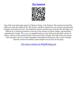 The Samurai
One of the most interesting aspects of Japanese history is the Samurai. The samurai era lasted for
1,000 years until the middle of the 19th century, and their original role was to protect and guard the
Emperor, and enforce his rule. The Emperor's need for samurai arises from the fact that Japan was
difficult for a central government to rule due to the amount of remote villages, and mountains
separating the country. The samurai is regarded today as some of the most powerful warriors of
history, and one of the reasons for that is their lack of fear of death. This lack of fear was shown
when samurais who lost in battle attempted to disembowel themselves with a sword. Though
fearsome warriors the batttles samuri fought were not only for the glory,
Get more content on HelpWriting.net
 
