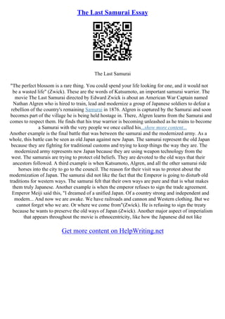 The Last Samurai Essay
The Last Samurai
"The perfect blossom is a rare thing. You could spend your life looking for one, and it would not
be a wasted life" (Zwick). These are the words of Katsumoto, an important samurai warrior. The
movie The Last Samurai directed by Edward Zwick is about an American War Captain named
Nathan Algren who is hired to train, lead and modernize a group of Japanese soldiers to defeat a
rebellion of the country's remaining Samurai in 1876. Algren is captured by the Samurai and soon
becomes part of the village he is being held hostage in. There, Algren learns from the Samurai and
comes to respect them. He finds that his true warrior is becoming unleashed as he trains to become
a Samurai with the very people we once called his...show more content...
Another example is the final battle that was between the samurai and the modernized army. As a
whole, this battle can be seen as old Japan against new Japan. The samurai represent the old Japan
because they are fighting for traditional customs and trying to keep things the way they are. The
modernized army represents new Japan because they are using weapon technology from the
west. The samurais are trying to protect old beliefs. They are devoted to the old ways that their
ancestors followed. A third example is when Katsumoto, Algren, and all the other samurai ride
horses into the city to go to the council. The reason for their visit was to protest about the
modernization of Japan. The samurai did not like the fact that the Emperor is going to disturb old
traditions for western ways. The samurai felt that their own ways are pure and that is what makes
them truly Japanese. Another example is when the emperor refuses to sign the trade agreement.
Emperor Meiji said this, "I dreamed of a unified Japan. Of a country strong and independent and
modern... And now we are awake. We have railroads and cannon and Western clothing. But we
cannot forget who we are. Or where we come from"(Zwick). He is refusing to sign the treaty
because he wants to preserve the old ways of Japan (Zwick). Another major aspect of imperialism
that appears throughout the movie is ethnocentricity, like how the Japanese did not like
Get more content on HelpWriting.net
 