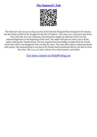 The Samurai's Tale
The Samurai's tale was an exciting novel by Erik Christian Haugaard that managed to fit romance
into the brutal conflict of the struggle for the title of Emperor. This story was very hard to put down
but in the end, was very satisfying. One thing that caught my attention at first was the
Acknowledgements in the beginning of the book. The author had spent an entire year in Kofu,
Japan, studying the Takeda family. He also acquired more knowledge on japan from his friends
whom him wish to not disappoint when writing this story. The story takes place in Japan during the
16th century. He mentioned that it was due to his friends and his professor that he was able to write
this story. TheSamurai's tale is about a boy whose parents were killed
Get more content on HelpWriting.net
 