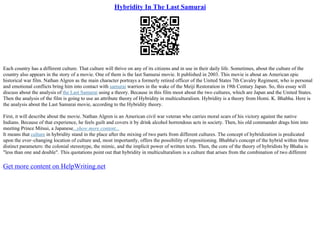 Hybridity In The Last Samurai
Each country has a different culture. That culture will thrive on any of its citizens and in use in their daily life. Sometimes, about the culture of the
country also appears in the story of a movie. One of them is the last Samurai movie. It published in 2003. This movie is about an American epic
historical war film. Nathan Algren as the main character portrays a formerly retired officer of the United States 7th Cavalry Regiment, who is personal
and emotional conflicts bring him into contact with samurai warriors in the wake of the Meiji Restoration in 19th Century Japan. So, this essay will
discuss about the analysis of the Last Samurai using a theory. Because in this film moot about the two cultures, which are Japan and the United States.
Then the analysis of the film is going to use an attribute theory of Hybridity in multiculturalism. Hybridity is a theory from Homi. K. Bhabha. Here is
the analysis about the Last Samurai movie, according to the Hybridity theory.
First, it will describe about the movie. Nathan Algren is an American civil war veteran who carries moral scars of his victory against the native
Indians. Because of that experience, he feels guilt and covers it by drink alcohol horrendous acts in society. Then, his old commander drags him into
meeting Prince Mitsui, a Japanese...show more content...
It means that culture in hybridity stand in the place after the mixing of two parts from different cultures. The concept of hybridization is predicated
upon the ever–changing location of culture and, most importantly, offers the possibility of repositioning. Bhabha's concept of the hybrid within three
distinct parameters: the colonial stereotype, the mimic, and the implicit power of written texts. Then, the core of the theory of hybridists by Bhaha is
"less than one and double". This quotations point out that hybridity in multiculturalism is a culture that arises from the combination of two different
Get more content on HelpWriting.net
 