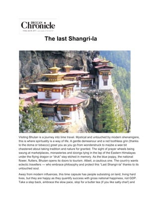 The last Shangri-la




Visiting Bhutan is a journey into time travel. Mystical and untouched by modern shenanigans,
this is where spirituality is a way of life. A gentle demeanour and a red toothless grin (thanks
to the doma or tobacco) greet you as you go from wonderstruck to maybe a wee bit
chastened about taking tradition and nature for granted. The sight of prayer wheels being
swung at marketplaces, monasteries and dzongs lying in the lap of the Eastern Himalayas
under the flying dragon or “druk” stay etched in memory. As the blue poppy, the national
flower, flutters, Bhutan opens its doors to tourism. Albeit, a cautious one. The count ry wants
eclectic travellers — who embrace philosophy and protect this “Last Shangri-la” thanks to its
untouched soul.

Away from modern influences, this time capsule has people subsisting on land, living hard
lives, but they are happy as they quantify success with gross national happiness, not GDP.
Take a step back, embrace the slow pace, stop for a butter tea (if you like salty chai!) and
 
