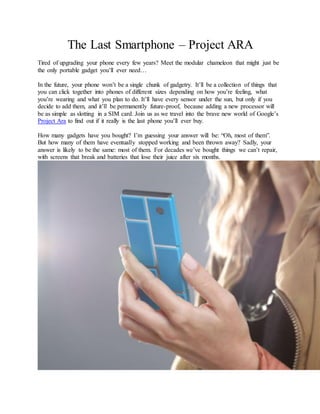 The Last Smartphone – Project ARA 
Tired of upgrading your phone every few years? Meet the modular chameleon that might just be 
the only portable gadget you‟ll ever need… 
In the future, your phone won‟t be a single chunk of gadgetry. It‟ll be a collection of things that 
you can click together into phones of different sizes depending on how you‟re feeling, what 
you‟re wearing and what you plan to do. It‟ll have every sensor under the sun, but only if you 
decide to add them, and it‟ll be permanently future-proof, because adding a new processor will 
be as simple as slotting in a SIM card. Join us as we travel into the brave new world of Google‟s 
Project Ara to find out if it really is the last phone you‟ll ever buy. 
How many gadgets have you bought? I‟m guessing your answer will be: “Oh, most of them”. 
But how many of them have eventually stopped working and been thrown away? Sadly, your 
answer is likely to be the same: most of them. For decades we‟ve bought things we can‟t repair, 
with screens that break and batteries that lose their juice after six months. 
 