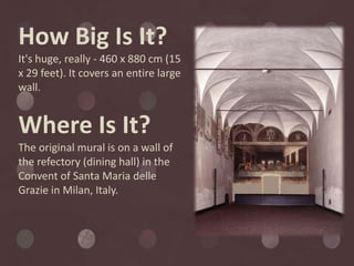 How Big Is It?
It's huge, really - 460 x 880 cm (15
x 29 feet). It covers an entire large
wall.


Where Is It?
The original mural is on a wall of
the refectory (dining hall) in the
Convent of Santa Maria delle
Grazie in Milan, Italy.
 