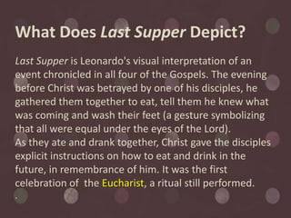 What Does Last Supper Depict?
Last Supper is Leonardo's visual interpretation of an
event chronicled in all four of the Gospels. The evening
before Christ was betrayed by one of his disciples, he
gathered them together to eat, tell them he knew what
was coming and wash their feet (a gesture symbolizing
that all were equal under the eyes of the Lord).
As they ate and drank together, Christ gave the disciples
explicit instructions on how to eat and drink in the
future, in remembrance of him. It was the first
celebration of the Eucharist, a ritual still performed.
.
 