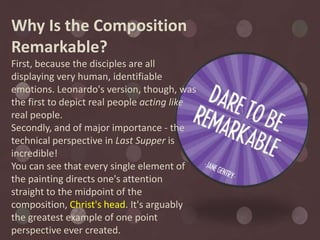 Why Is the Composition
Remarkable?
First, because the disciples are all
displaying very human, identifiable
emotions. Leonardo's version, though, was
the first to depict real people acting like
real people.
Secondly, and of major importance - the
technical perspective in Last Supper is
incredible!
You can see that every single element of
the painting directs one's attention
straight to the midpoint of the
composition, Christ's head. It's arguably
the greatest example of one point
perspective ever created.
 